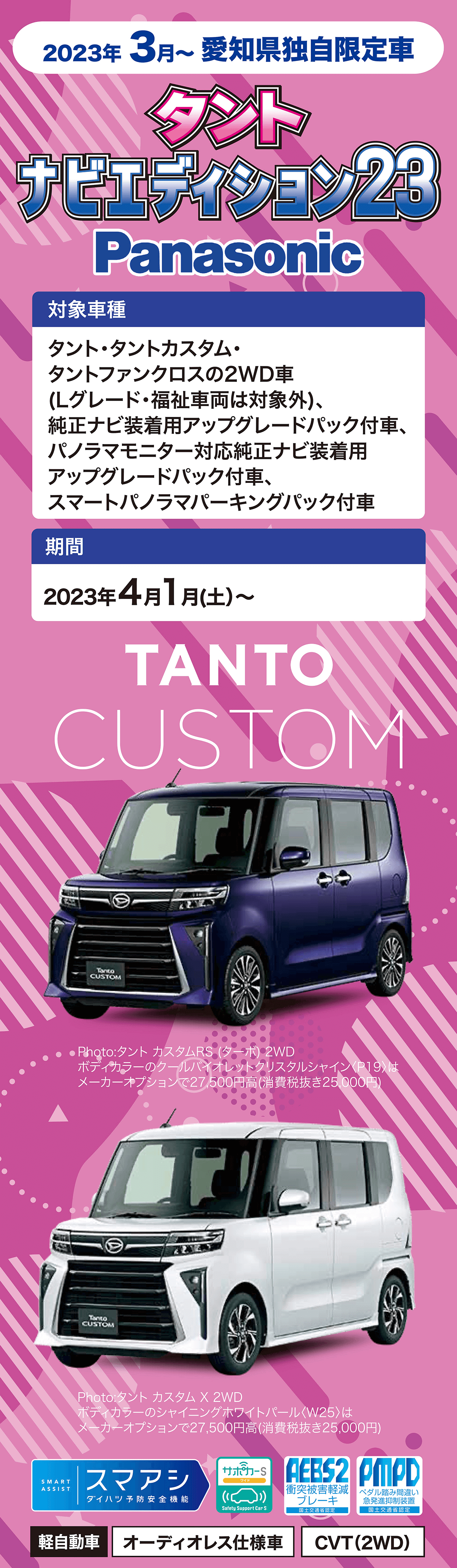 2023年 4月~ 愛知県独自限定車タントナビエディション 23Panasonic対象車種タント・タントカスタム・タントファンクロスの2WD車(Lグレード・福祉車両は対象外)、純正ナビ装着用アップグレードパック付車、パノラマモニター対応純正ナビ装着用アップグレードパック付車、スマートパノラマパーキングパック付車期間2023 年 4 月 1 日(土)~