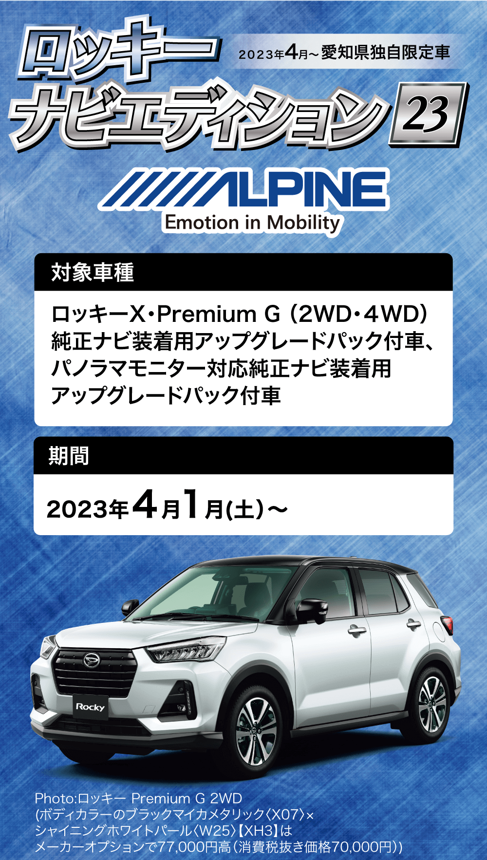 2023年4月~ 愛知県独自限定車ロッキーナビエディション 23対象車種ALPINEEmotion in MobilityロッキーX・Premium G(2WD・4WD) 純正ナビ装着用アップグレードパック付車、パノラマモニター対応純正ナビ装着用アップグレードパック付車期間2023 年 4 月 1 月 (土) ~