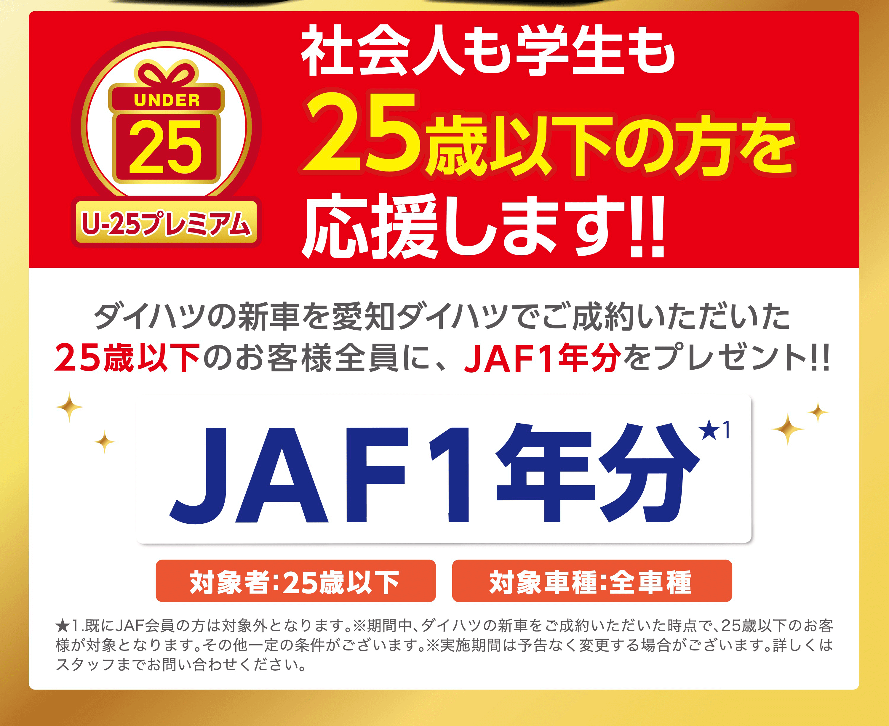 社会人も学生もUNDER25 25歳以下の方をU-25プレミアム応援します!!ダイハツの新車を愛知ダイハツでご成約いただいた25歳以下のお客様全員に、 JAF1年分をプレゼント!!★1JAF1年分対象者:25歳以下対象車種:全車種★1.既にJAF会員の方は対象外となります。 ※期間中、 ダイハツの新車をご成約いただいた時点で、25歳以下のお客 様が対象となります。 その他一定の条件がございます。 ※実施期間は予告なく変更する場合がございます。 詳しくは スタッフまでお問い合わせください。