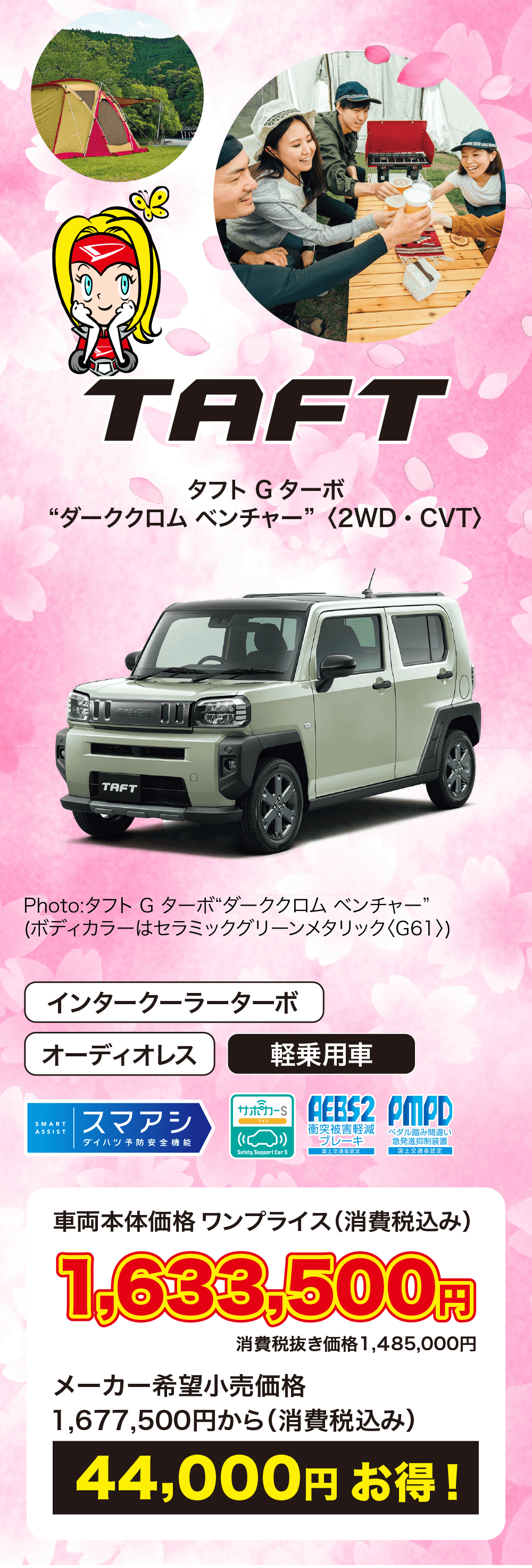 タフト Gターボ“ダーククロムベンチャー” 〈2WD・CVT〉車両本体価格 ワンプライス (消費税込み)1,633,500円消費税抜き価格1,485,000円メーカー希望小売価格1,677,500円から (消費税込み)44,000円お得!