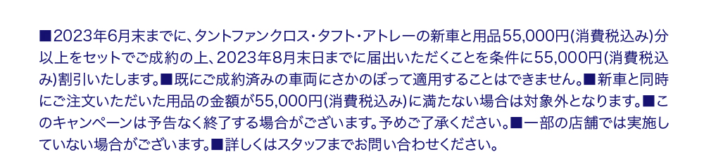 ■2023年6月末までに、タントファンクロス・タフト・アトレーの新車と用品55,000円 (消費税込み)分 以上をセットでご成約の上、 2023年8月末日までに届出いただくことを条件に55,000円(消費税込 み)割引いたします。 ■既にご成約済みの車両にさかのぼって適用することはできません。■新車と同時 にご注文いただいた用品の金額が55,000円(消費税込み) に満たない場合は対象外となります。 ■こ のキャンペーンは予告なく終了する場合がございます。予めご了承ください。 ■一部の店舗では実施し ていない場合がございます。 ■詳しくはスタッフまでお問い合わせください。