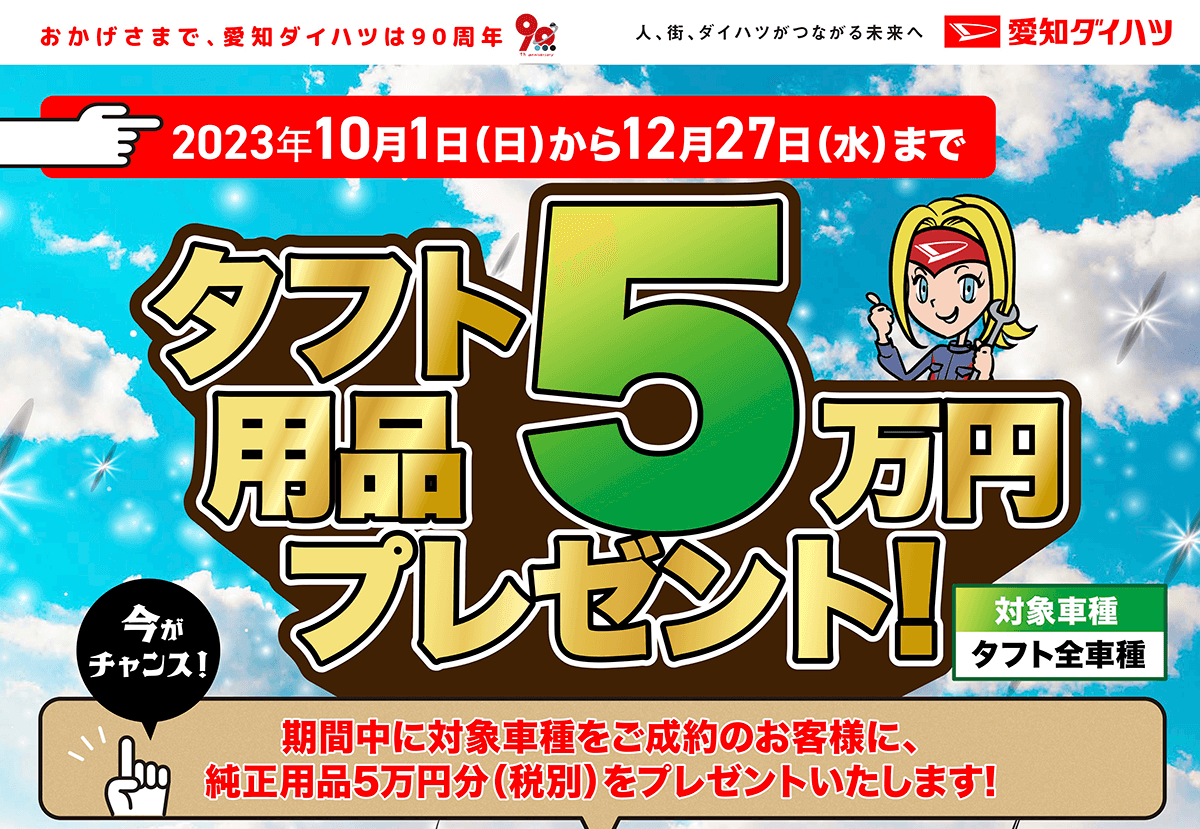 おかげさまで、 愛知ダイハツは90周年　タフト5万円分用品プレゼント!　期間中に対象車種をご成約のお客様に、 純正用品5万円分(税別)をプレゼントいたします!　対象車種タフト全車種