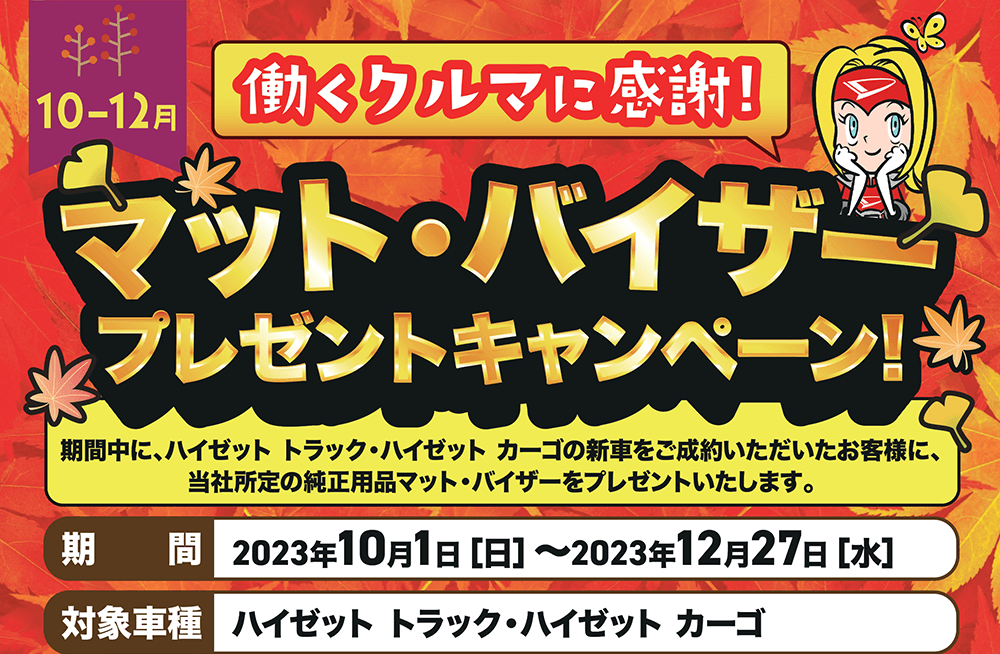 10-12月　働くクルマに感謝!マット・バイザープレゼントキャンペーン!期間中に、ハイゼットトラック ハイゼットカーゴの新車をご成約いただいたお客様に、 所定の純正用品マットバイザーをプレゼントいたします。期 間 2023年10月1日 [日] ~2023年12月27日[水]対象車種 ハイゼットカーゴ・ハイゼットトラック ハイゼットトラックハイゼットカーゴ