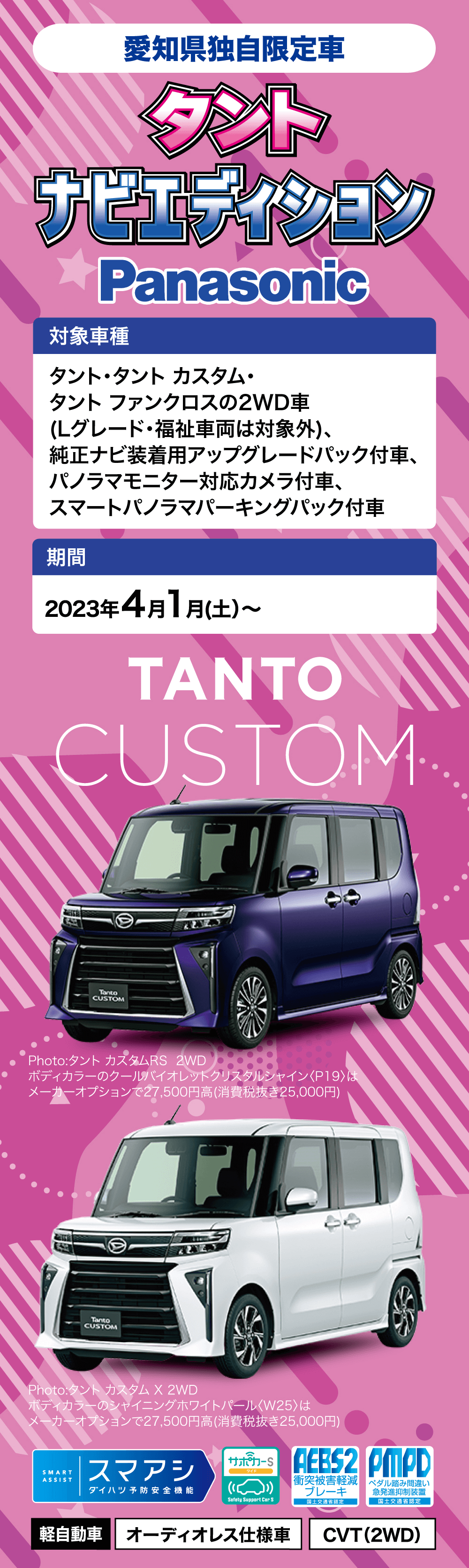 2023年4月~ 愛知県独自限定車タントナビエディション　対象車種タント・タントカスタム ・タント ファンクロスの2WD車(Lグレード・福祉車両は対象外)、純正ナビ装着用アップグレードパック付車、パノラマモニター対応カメラ付車、スマートパノラマパーキングパック付車期間2023年 4月 1日 (土) ~