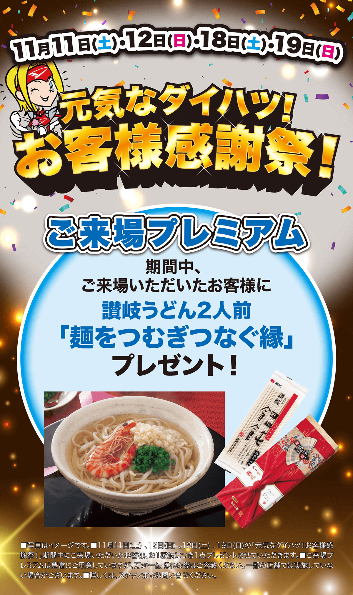 11月11日(土)・12日(日)・18日(土)・19日(日)元気なダイハツ! お客様感謝祭!ご来場プレミアム期間中、ご来場いただいたお客様に讃岐うどん2人前「麺をつむぎつなぐ縁」プレゼント!■写真はイメージです。 11月11日 (土)、12日(日) 18日(土)、19日(日)の「元気なダイハツ!お客様感「謝祭!」期間中にご来場いただいたお客様、お1家族につき1点プレゼントさせていただきます。 ■ご来場プ レミアムは豊富にご用意していますが、 万が一品切れの際はご赦ください。一部の店舗では実施していない場合がございます。 ■詳しくはスタッフまでお問い合せください。