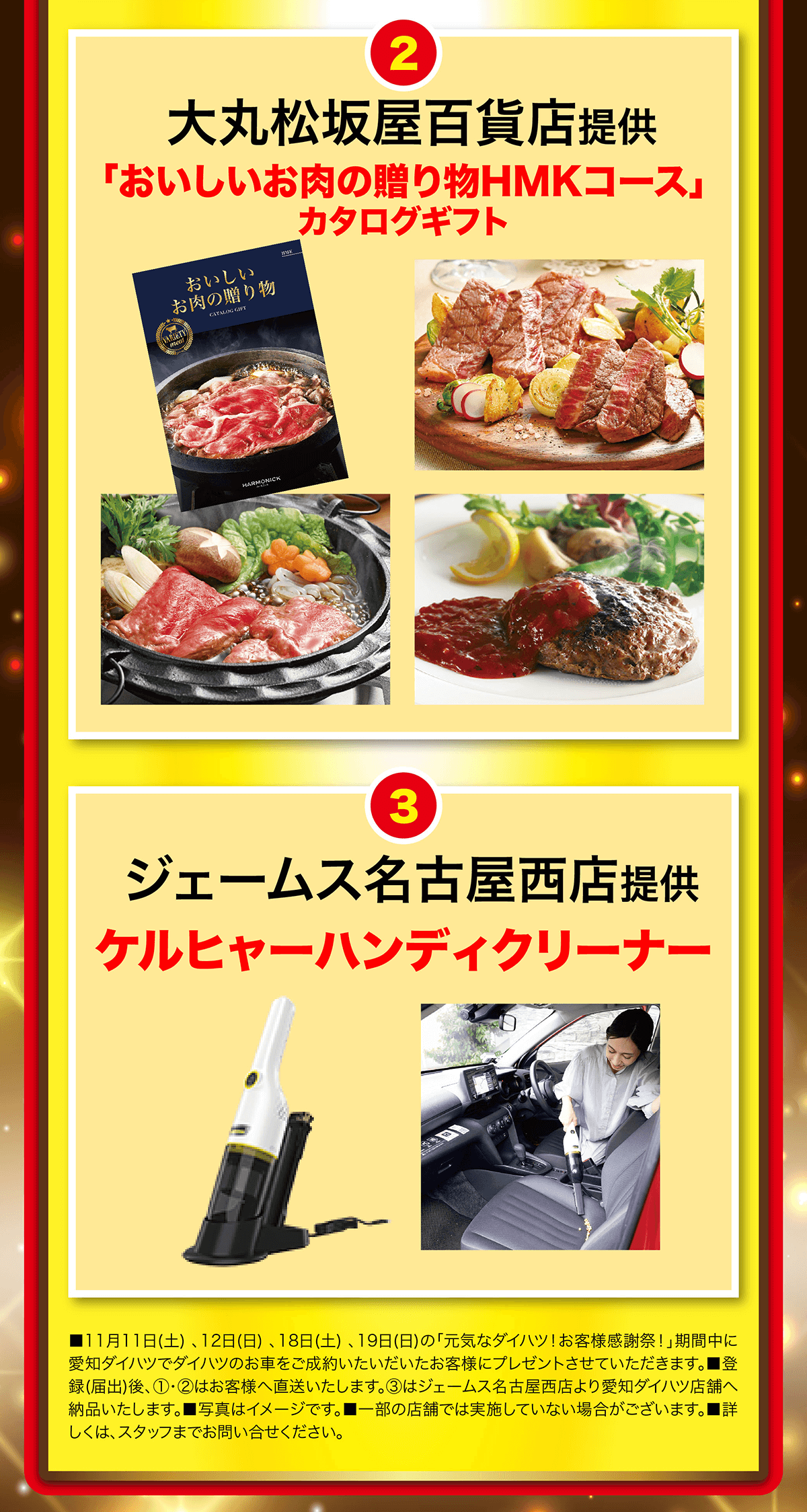 2大丸松坂屋百貨店提供「おいしいお肉の贈り物HMKコース」おいしいお肉の贈り物CATALOG GIFTカタログギフトHARMONICK 3ジェームス名古屋西店提供 ケルヒャーハンディクリーナー■11月11日 (土)、12日(日)、18日(土)、19日(日) の 「元気なダイハツ! お客様感謝祭!」期間中に 愛知ダイハツでダイハツのお車をご成約いたいだいたお客様にプレゼントさせていただきます。 ■登 録(届出)後、 1・2はお客様へ直送いたします。 3はジェームス名古屋西店より愛知ダイハツ店舗へ 納品いたします。 ■写真はイメージです。 一部の店舗では実施していない場合がございます。 ■詳 しくは、スタッフまでお問い合せください。