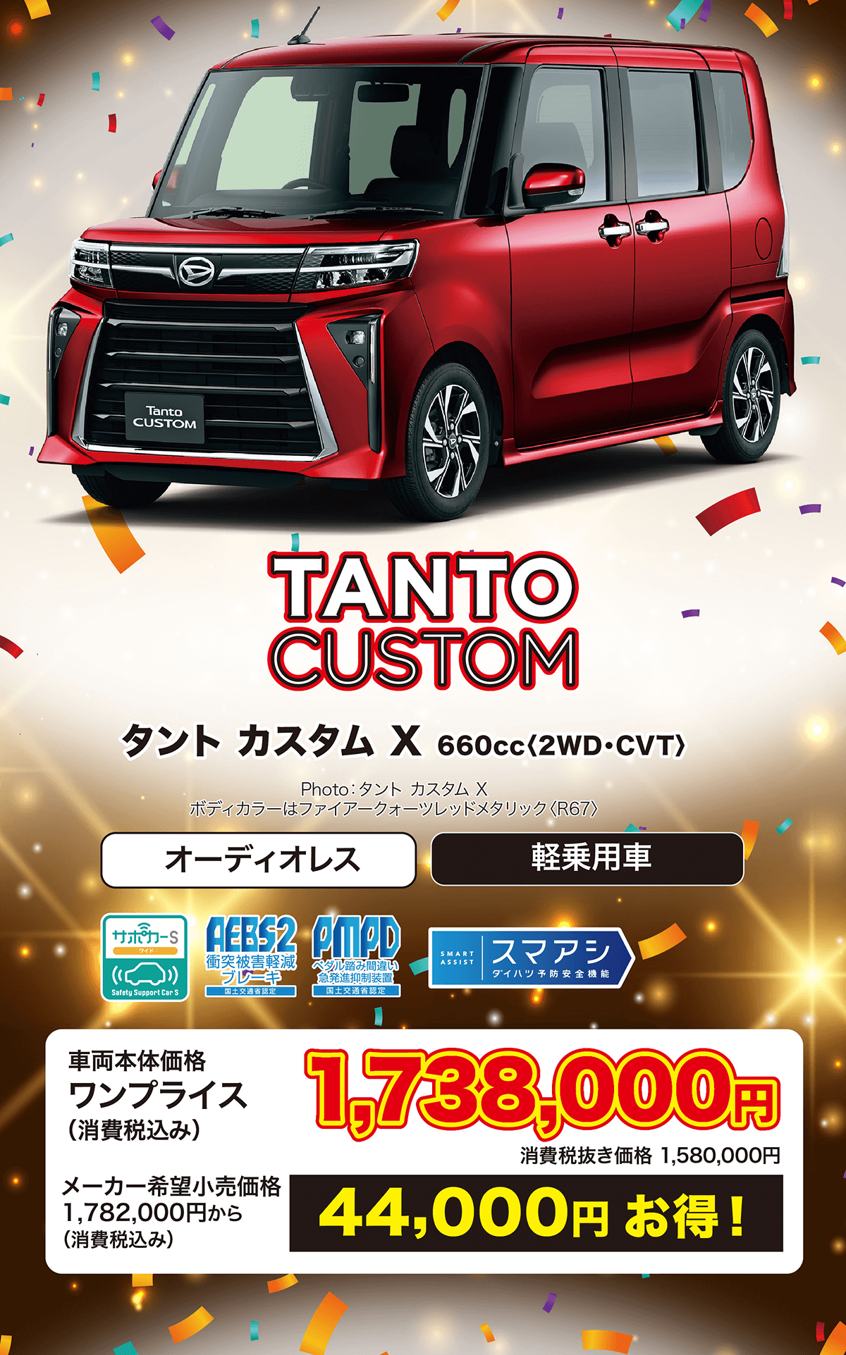 TANTO CUSTOMタントカスタム X 660cc < 2WD・CVT〉Photo : タントカスタム Xボディカラーはファイアークォーツレッドメタリック 〈R67>オーディオレス軽乗用車ワイドAEBS2 PMPDSMART衝突被害軽減(ブレーキペダル踏み間違い 急発進抑制装置ASSIST|スマアシダイハツ予防安全機能Safety Support Car S国土交通省認定車両本体価格ワンプライス(消費税込み)メーカー希望小売価格1,782,000円から(消費税込み)1,738,000消費税抜き価格 1,580,000円44,000円お得!