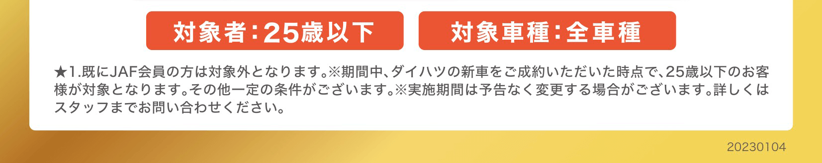 ★1.既にJAF会員の方は対象外となります。 ※期間中、 ダイハツの新車をご成約いただいた時点で、 25歳以下のお客 様が対象となります。 その他一定の条件がございます。 ※実施期間は予告なく変更する場合がございます。詳しくは スタッフまでお問い合わせください。
