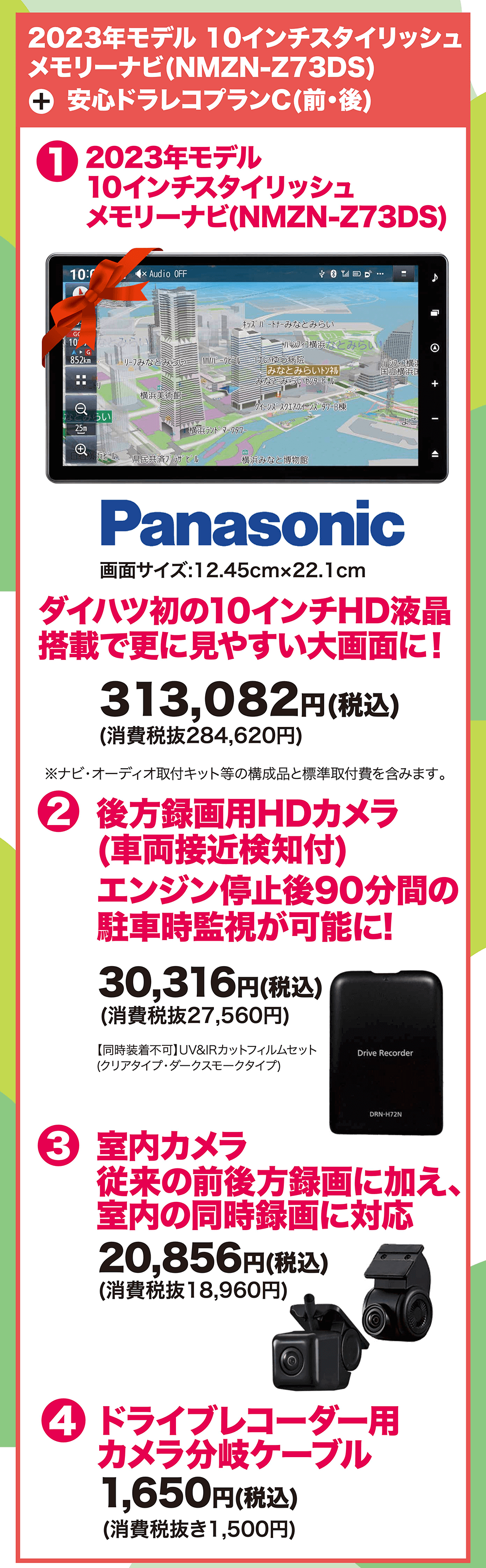 2023年モデル 10インチスタイリッシュ メモリーナビ(NMZN-Z73DS) + 安心ドラレコプランC(前・後) 313,082円(税込) (消費税抜284,620円)2 後方録画用HDカメラ(車両接近検知付) エンジン停止後90分間の 駐車時監視が可能に! 30,316円(税込) (消費税抜27,560円) 3 室内カメラ 従来の前後方録画に加え、 室内の同時録画に対応 20,856円(税込) (消費税抜18,960円) 4 ドライブレコーダー用カメラ分岐ケーブル 1,650円(税込) (消費税抜き1,500円)