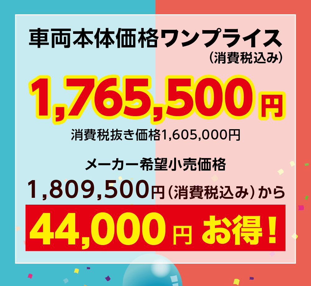 車両本体価格ワンプライス(消費税込み)1,765,500 円消費税抜き価格 1,605,000円メーカー希望小売価格1,809,500円 (消費税込み) から44,000円お得!
