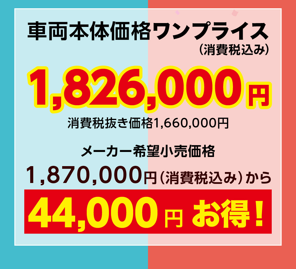 車両本体価格ワンプライス(消費税込み)1,826,000消費税抜き価格1,660,000円メーカー希望小売価格円1,870,000円 (消費税込み)から44,000円お得!