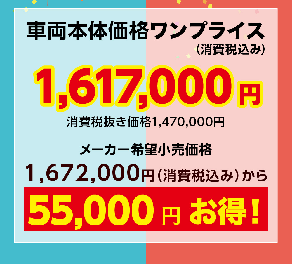 車両本体価格ワンプライス(消費税込み)1,617,000 円消費税抜き価格1,470,000円メーカー希望小売価格1,672,000円 (消費税込み)から55,000円お得!