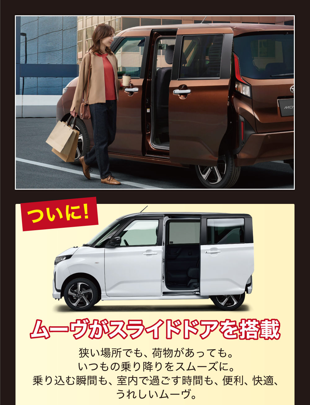 ムーヴがスライドドアを搭載狭い場所でも、 荷物があっても。いつもの乗り降りをスムーズに。乗り込む瞬間も、 室内で過ごす時間も、 便利、快適、うれしいムーヴ。