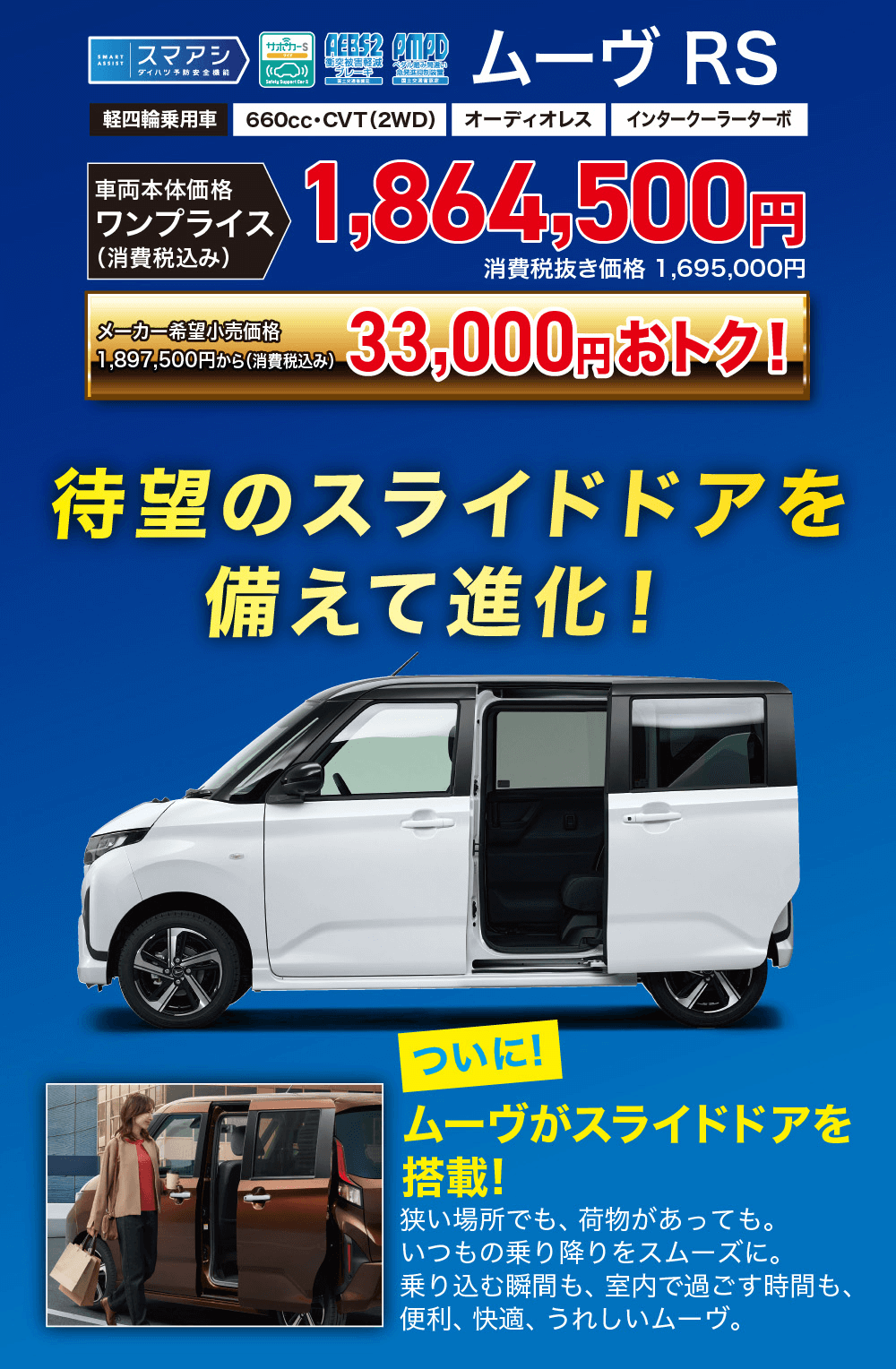 ムーヴ RSオルみ 無い国土交通省660cc・CVT (2WD) オーディオレスインタークーラーターボフライス 1,864,500円(消費税込み)メーカー希望小売価格1,897,500円から(消費税込み)消費税抜き価格 1,695,000円33,000円おトク!待望のスライドドアを備えて進化!ついに!ムーヴがスライドドアを搭載狭い場所でも、 荷物があっても。いつもの乗り降りをスムーズに。乗り込む瞬間も、 室内で過ごす時間も、 便利、快適、うれしいムーヴ。