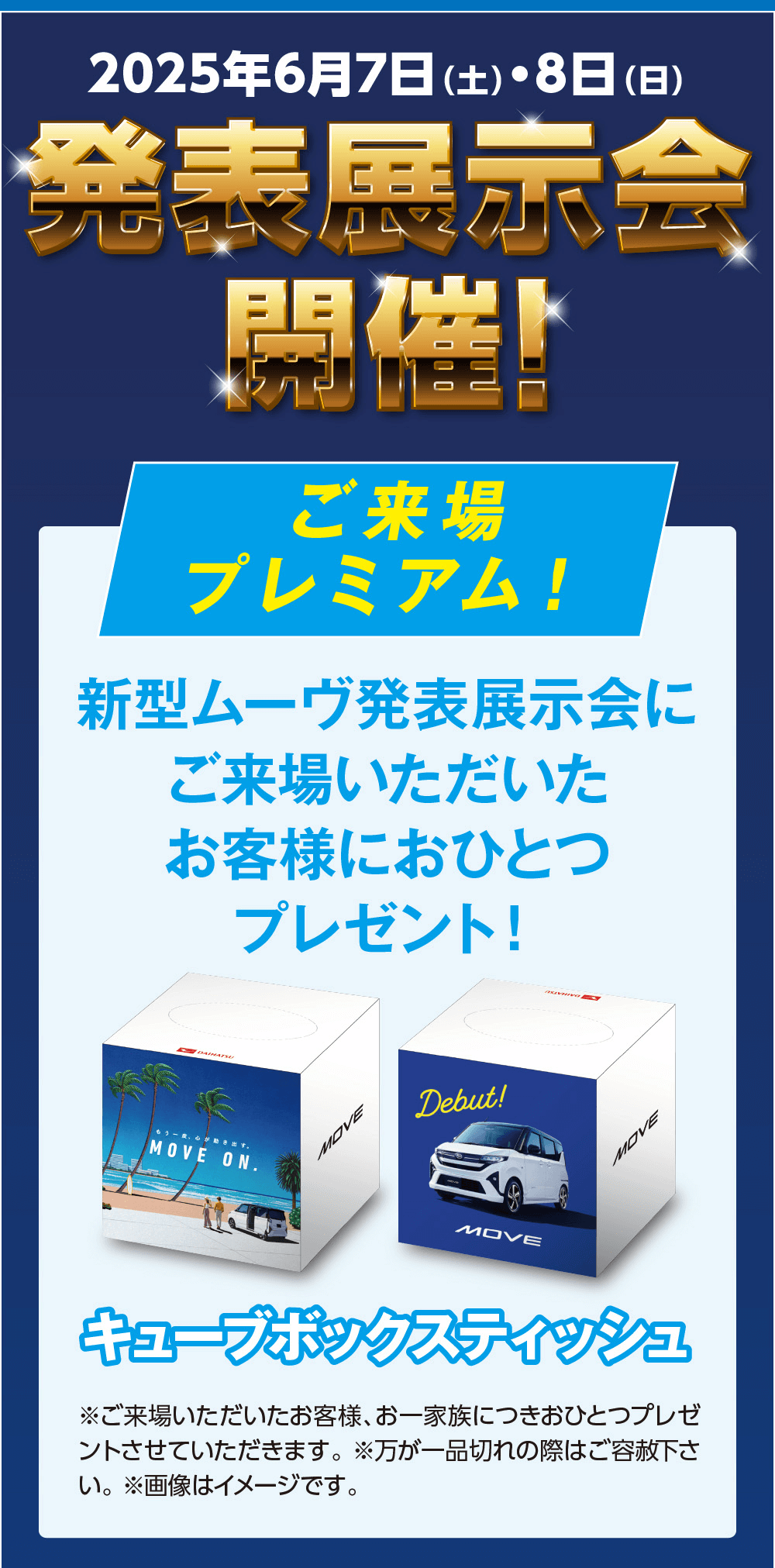 2025年6月7日 (土)・8日(日)発表展示会開催ご来場プレミアム!新型ムーヴ発表展示会にご来場いただいたお客様におひとつプレゼント!2 DAIHATSUもう、心がMOVE ON.MOVEDebut!キューブボックスティッシュ※ご来場いただいたお客様、 お一家族につきおひとつプレゼ ントさせていただきます。 ※万が一品切れの際はご容赦下さ い。※画像はイメージです。