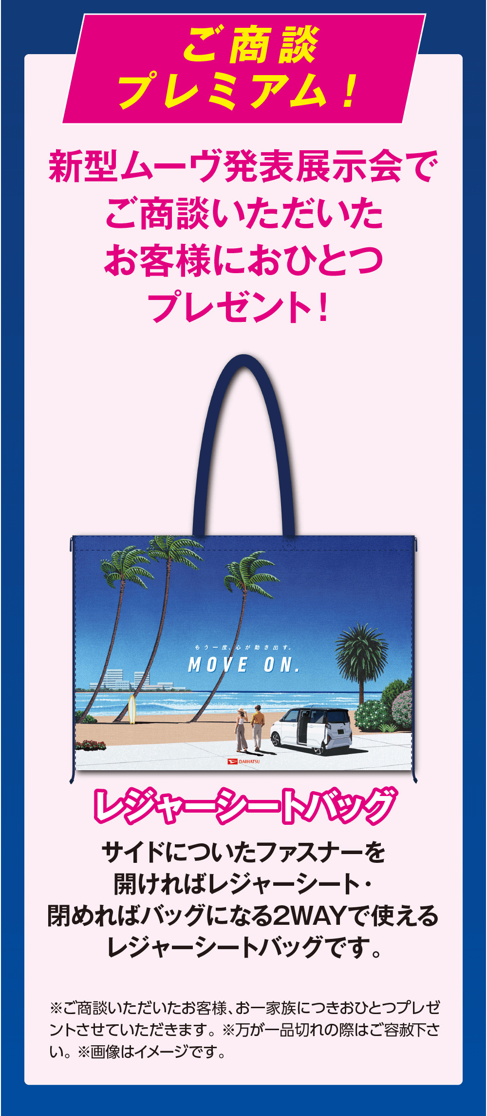 ご商談プレミアム!新型ムーヴ発表展示会でご商談いただいたお客様におひとつプレゼント!もう一度心が動き出す。MOVE ON.DAIHATSUレジャーシートバッグサイドについたファスナーを開ければレジャーシート・閉めればバッグになる2WAYで使える レジャーシートバッグです。※ご商談いただいたお客様、お一家族につきおひとつプレゼントさせていただきます。 ※万が一品切れの際はご容赦下さい。※画像はイメージです。