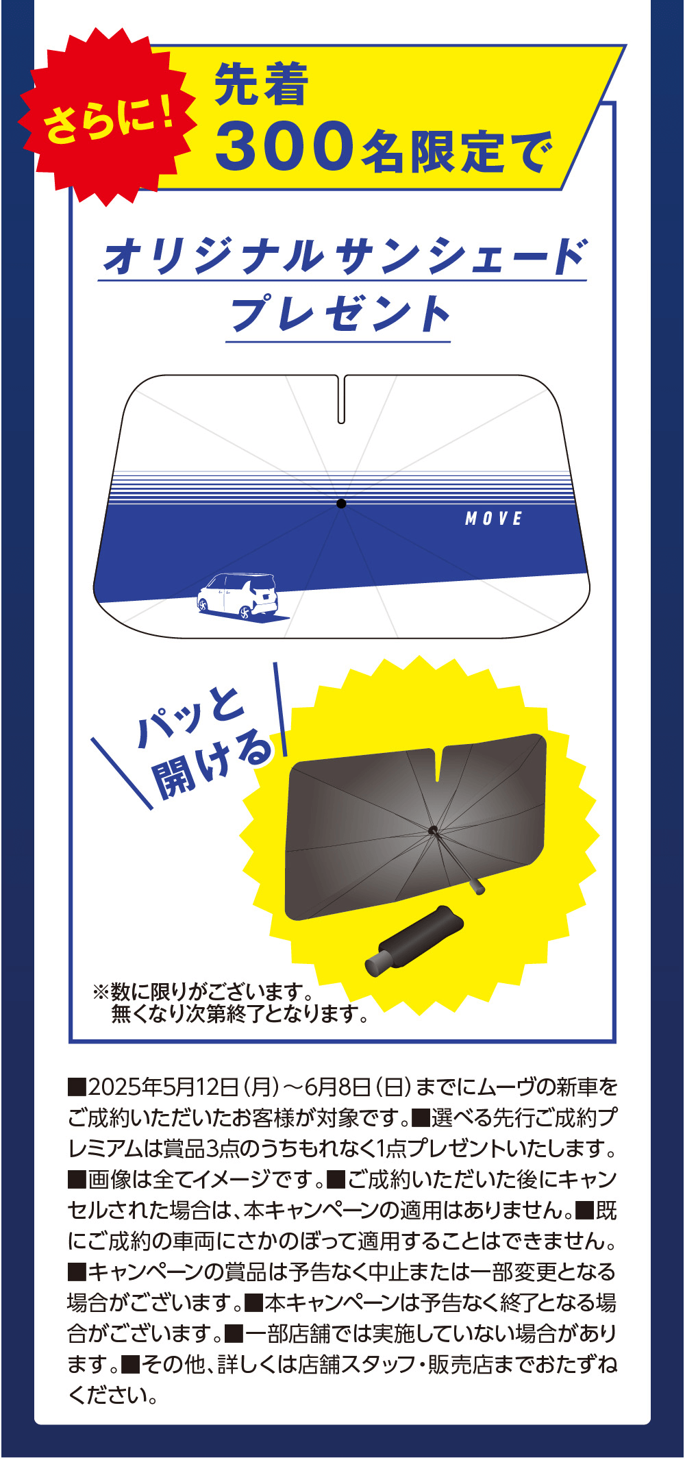 さらに!先着300名限定でオリジナルサンシェードプレゼントパッと開けるMOVE※数に限りがございます。無くなり次第終了となります。■2025年5月12日 (月) ~ 6月8日 (日) までにムーヴの新車を ご成約いただいたお客様が対象です。 ■選べる先行ご成約プ レミアムは賞品3点のうちもれなく1点プレゼントいたします。 ■画像は全てイメージです。 ■ご成約いただいた後にキャン セルされた場合は、本キャンペーンの適用はありません。■既 にご成約の車両にさかのぼって適用することはできません。 ■キャンペーンの賞品は予告なく中止または一部変更となる 場合がございます。 本キャンペーンは予告なく終了となる場合がございます。 ■一部店舗では実施していない場合があります。■その他、詳しくは店舗スタッフ・販売店までおたずね す。ください。