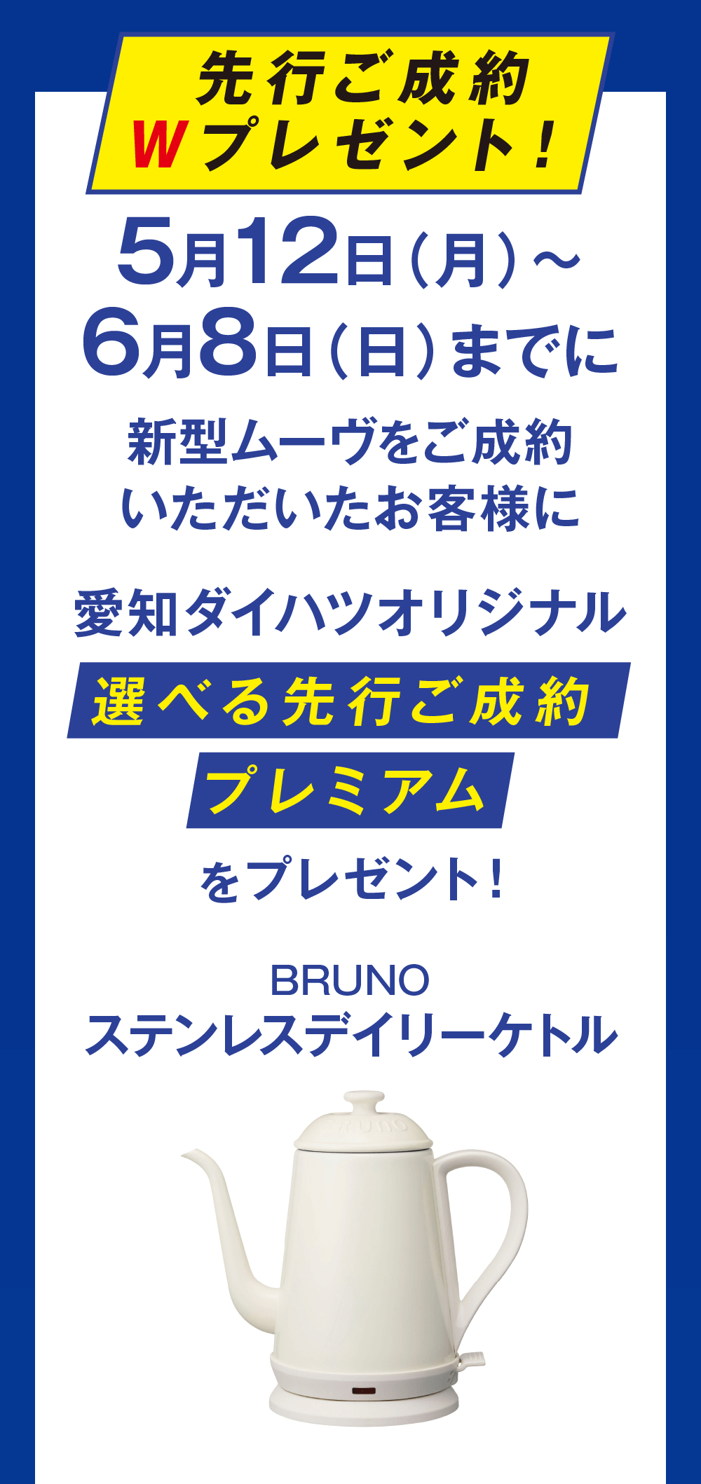 先行ご成約 Wプレゼント!5月12日 (月) ~6月8日(日)までに新型ムーヴをご成約いただいたお客様に愛知ダイハツオリジナル選べる先行ご成約プレミアムをプレゼント!BRUNOステンレスデイリーケトル