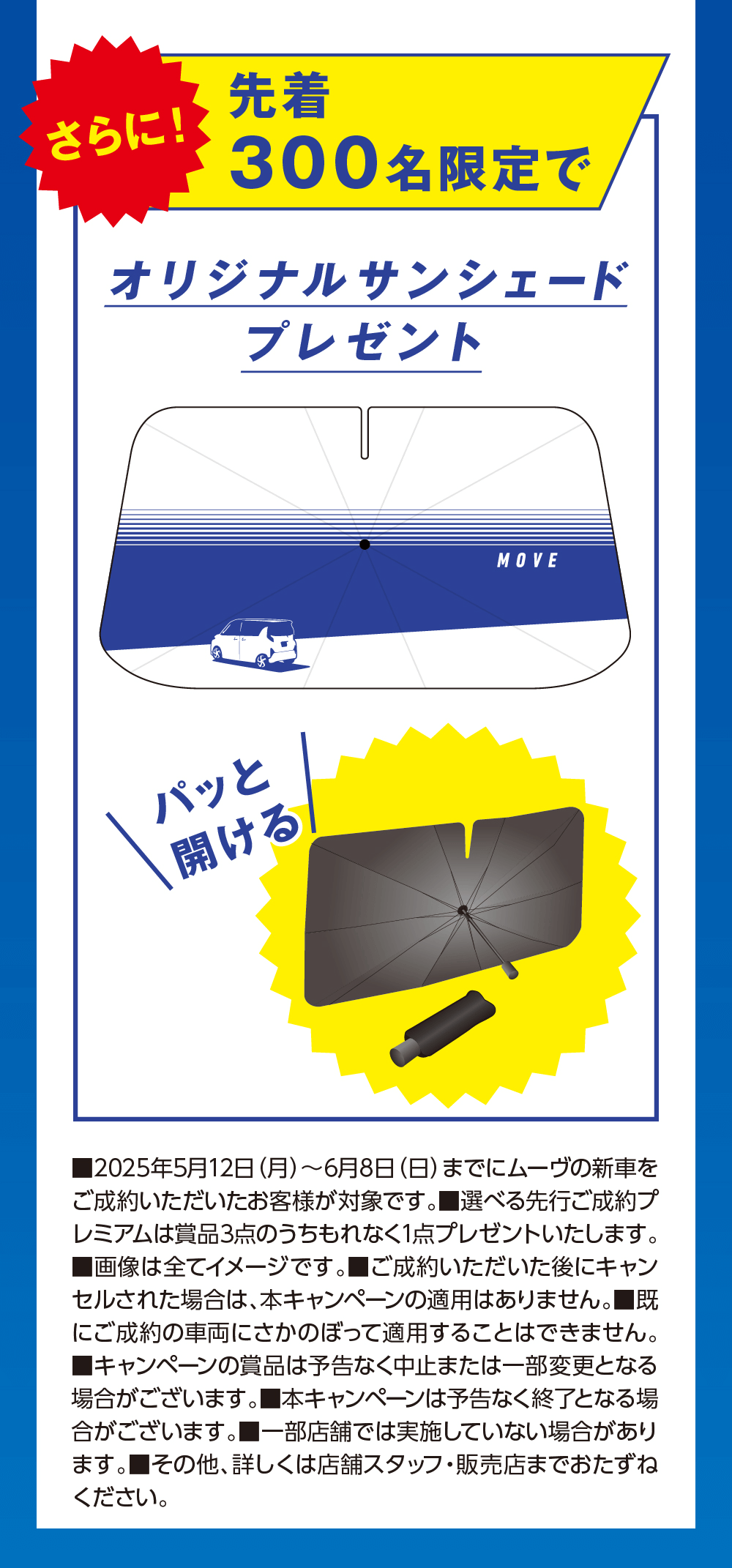 さらに!先着300名限定でオリジナルサンシェードプレゼントパッと開けるMOVE■2025年5月12日 (月)~6月8日 (日) までにムーヴの新車を ご成約いただいたお客様が対象です。 ■選べる先行ご成約プ レミアムは賞品3点のうちもれなく1点プレゼントいたします。 ■画像は全てイメージです。 ■ご成約いただいた後にキャン セルされた場合は、本キャンペーンの適用はありません。■既 にご成約の車両にさかのぼって適用することはできません。 ■キャンペーンの商品は予告なく中止または一部変更となる 場合がございます。 本キャンペーンは予告なく終了となる場合がございます。■一部店舗では実施していない場合があり ます。 ■その他、詳しくは店舗スタッフ・販売店までおたずねください。