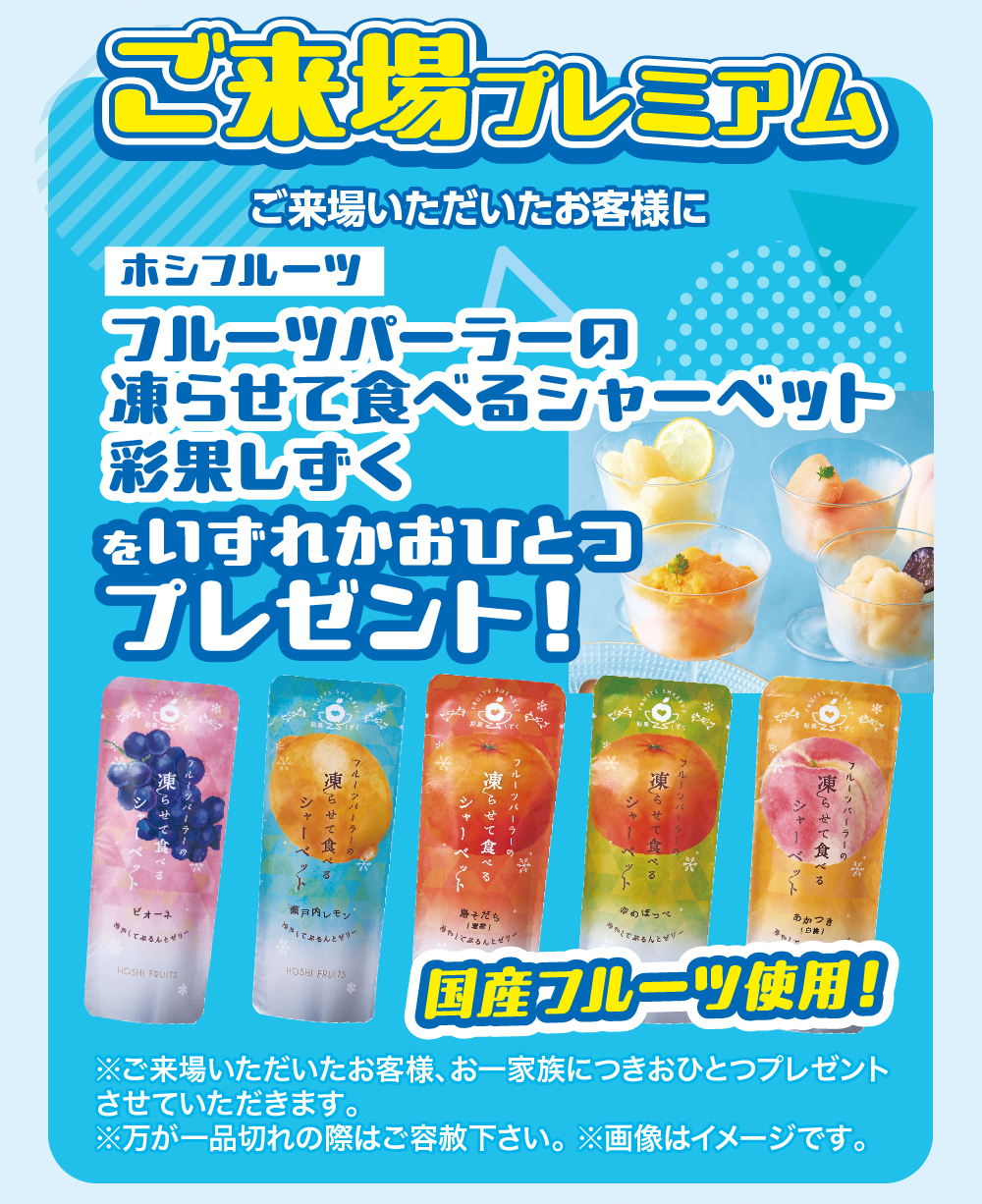 ご来場プレミアムご来場いただいたお客様にホシフルーツフルーツパーラーの凍らせて食べるシャーベット彩果しずくをいずれかおひとつプレゼント!凍ルーツパーラーのあかつきゆめほっぺ(白)そだち瀬戸内レモンでぷるんとサー(和)ピオーネちゃ」でぷるんとぜり!してぷるんとゼリーHOSHI FRUITSHOSHI FRUITS国産フルーツ使用!※ご来場いただいたお客様、 お一家族につきおひとつプレゼントさせていただきます。※万が一品切れの際はご容赦下さい。 ※画像はイメージです。