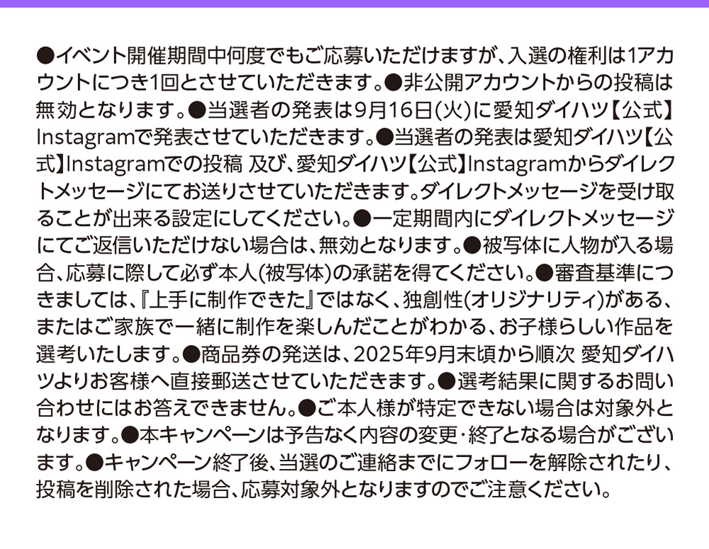 ●イベント開催期間中何度で入選の権利は1アカ もご応募いただけますが、ウントにつき1回とさせていただきます。 ●非公開アカウントからの投稿は無効となります。●当選者の発表は9月16日(火)に愛知ダイハツ【公式】Instagramで発表させていただきます。 ●当選者の発表は愛知ダイハツ【公式】Instagramでの投稿及び、 愛知ダイハツ【公式】 Instagramからダイレクトメッセージにてお送りさせていただきます。 ダイレクトメッセージを受け取ることが出来る設定にしてください。 一定期間内にダイレクトメッセージにてご返信いただけない場合は、無効となります。 被写体に人物が入る場合、応募に際して必ず本人(被写体)の承諾を得てください。 審査基準につきましては、『上手に制作できた』ではなく、独創性(オリジナリティ)がある、またはご家族で一緒に制作を楽しんだことがわかる、 お子様らしい作品を選考いたします。 ●商品券の発送は、2025年9月末頃から順次 愛知ダイハツよりお客様へ直接郵送させていただきます。 選考結果に関するお問い合わせにはお答えできません。ご本人様が特定できない場合は対象外となります。●本キャンペーンは予告なく内容の変更・終了となる場合がございます。キャンペーン終了後、当選のご連絡までにフォローを解除されたり、投稿を削除された場合、 応募対象外となりますのでご注意ください。