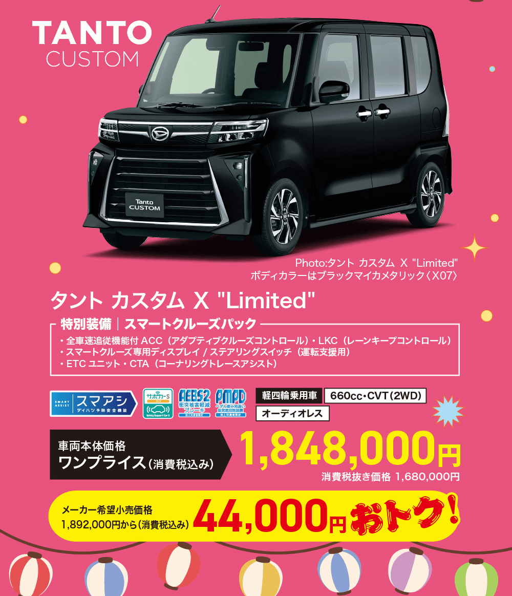 TantoCUSTOM　Photo:タント カスタム X Limited ボディカラーはブラックマイカメタリック 〈X07>タントカスタム X Limited・特別装備 スマートクルーズパック・全車速追従機能付 ACC (アダプティブクルーズコントロール) LKC (レーンキープコントロール)・スマートクルーズ専用ディスプレイ / ステアリングスイッチ(運転支援用)・ETCユニット・CTA (コーナリングトレースアシスト)AEBS2 CMPD軽四輪乗用車SMARTASSIST|スマアシサポカーS660cc ・CVT (2WD)衝突被害軽減| ダイハツ予防安全ペダルのみ違い 「急発進抑制装置オーディオレス車両本体価格ワンプライス (消費税込み)メーカー希望小売価格1,892,000円から(消費税込み)1,848,000円消費税抜き価格 1,680,000円44,000円 おトク!