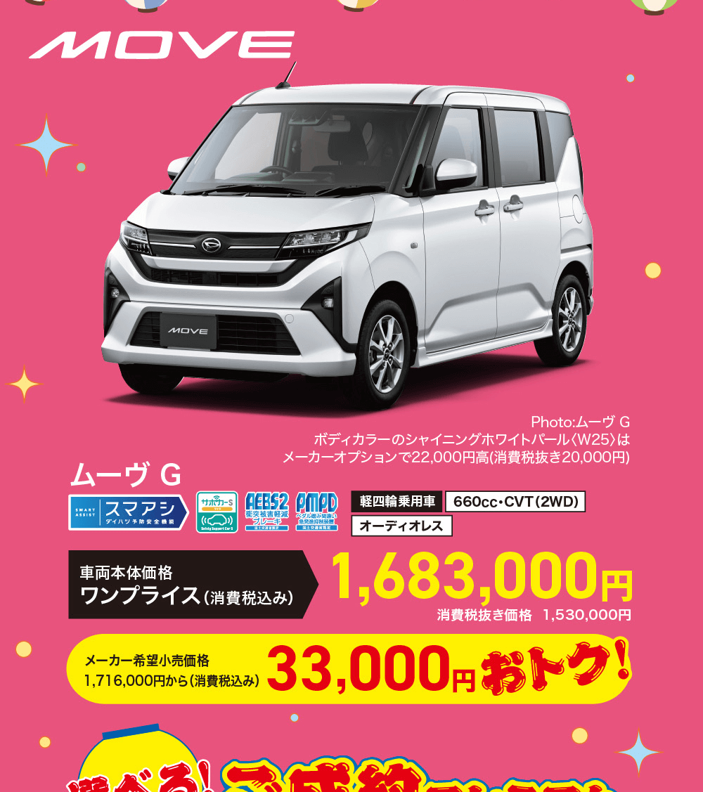 MOVEムーヴ GSMARTASSIST|スマアシサポカーSダイハツ予防車両本体価格Photo:ムーヴ Gボディカラーのシャイニングホワイトパール 〈W25〉はメーカーオプションで22,000円高 (消費税抜き20,000円)AEBS2 PMPD 軽四輪乗用車 660cc・CVT (2WD)衝突被害軽減 ブレーキワンプライス (消費税込み)メーカー希望小売価格1,716,000円から (消費税込み)ペタル|国土交通省オーディオレス1,683,000円消費税抜き価格 1,530,000円33,000円 おトク!