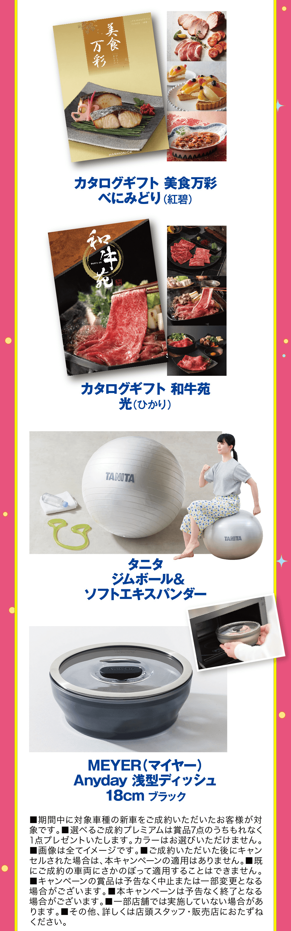 HARMONICKカタログギフト 美食万彩 べにみどり (紅碧)カタログギフト 和牛苑光(ひかり)TANITAタニタサイズジムボール&ソフトエキスパンダーふつうTANITAMEYER(マイヤー)Anyday 浅型ディッシュ 18cm ブラック■期間中に対象車種の新車をご成約いただいたお客様が対象です。■選べるご成約プレミアムは賞品7点のうちもれなく 1点プレゼントいたします。 カラーはお選びいただけません。 ■画像は全てイメージです。 ■ご成約いただいた後にキャン セルされた場合は、本キャンペーンの適用はありません。■既 にご成約の車両にさかのぼって適用することはできません。 ■キャンペーンの賞品は予告なく中止または一部変更となる場合がございます。 本キャンペーンは予告なく終了となる場合がございます。 ■一部店舗では実施していない場合があります。 ■その他、詳しくは店頭スタッフ・販売店におたずねください。