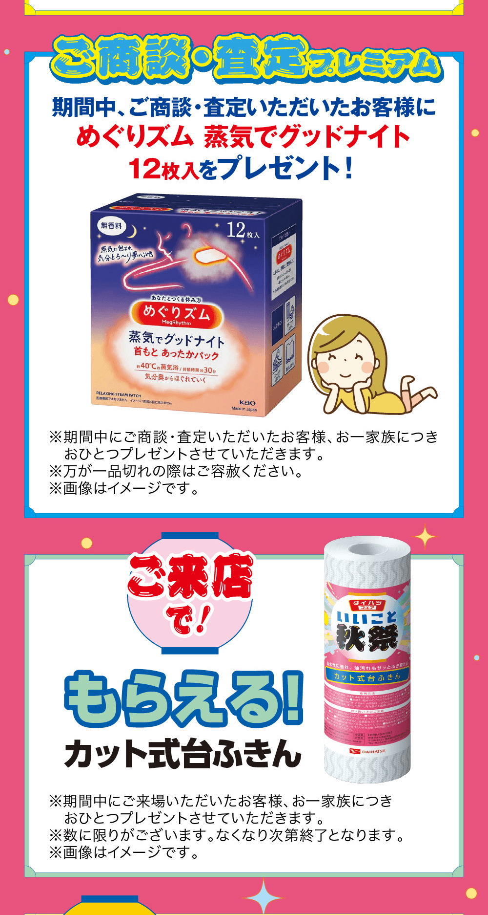 ご商談・査定プレミアム期間中、 ご商談・査定いただいたお客様にめぐりズム 蒸気でグッドナイト無香料蒸気に包まれ12枚入をプレゼント!気分とろ~り 夢心地12枚入「あなたとつくる休み方めぐりズムMegRhythm蒸気でグッドナイト首もとあったかパック約40°Cの蒸気浴/ 持続時間 30分気分奥からほぐれていくRELAXING STEAM PATCHではありません イメージに見えませんkaoMade in Japan※期間中にご おひとつプレゼントさせていただきます。お一家族につき 商談・査定いただいたお客様、※万が一品切れの際はご容赦ください。※画像はイメージです。ご来店で!ダイハツ フェアいいこと秋祭もらえる!カット式台ふきん水性に優れ、油汚れもサッとふきカット式台ふきん取り扱い上のご注意ください。 気にりすると疲れDAIHATSU※期間中にご来場いただいたお客様、 お一家族につきおひとつプレゼントさせていただきます。※数に限りがございます。なくなり次第終了となります。※画像はイメージです。