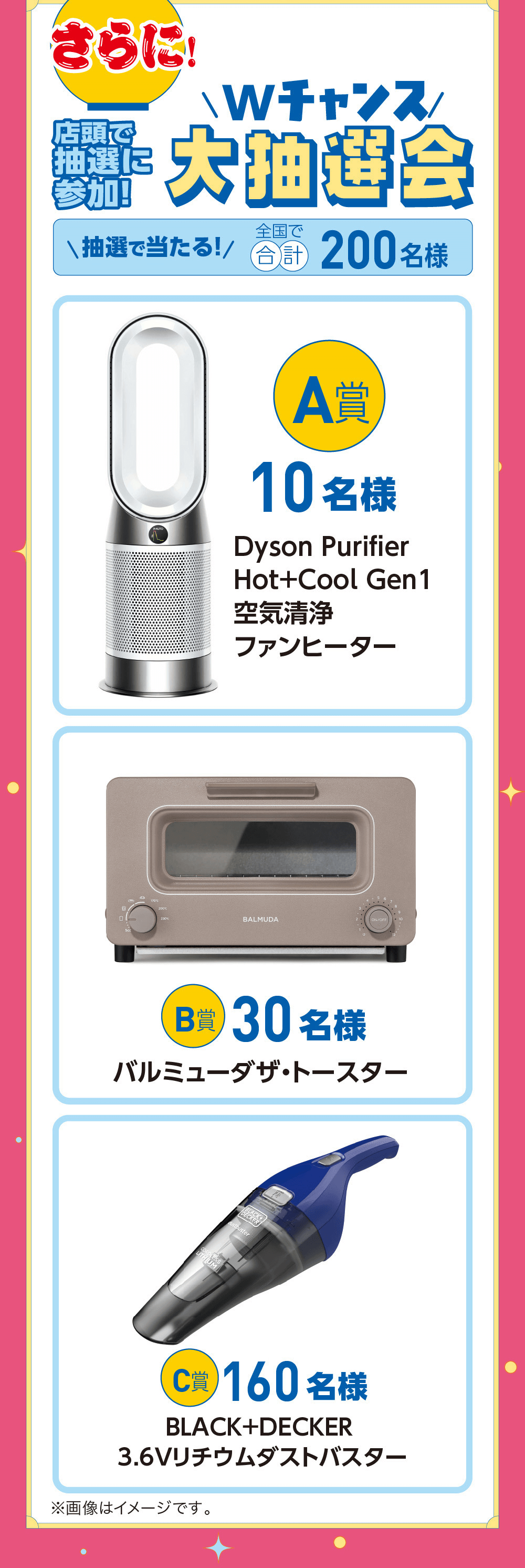 さらに!Wチャンス开大抽選会抽選沖抽選で当たる!/ 合計 200 名様170°C200°C230%A賞10名様Dyson PurifierHot+Cool Gen1空気清净ファンヒーターBALMUDA|ON/OFFB賞 30名様バルミューダザ・トースターDustbusterC賞 160名様BLACK+DECKER3.6Vリチウムダストバスター※画像はイメージです。