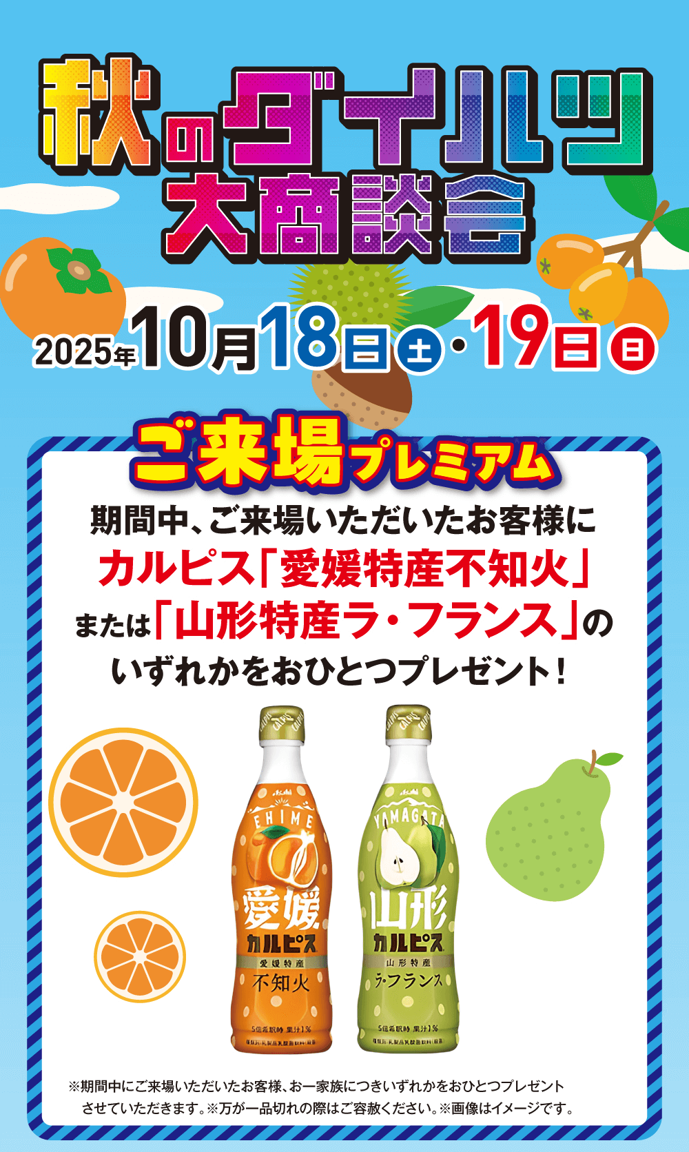 秋のダイルツ 大商談会毎年10 月 18 日 土 ・19日 日2025年ご来場プレミアム期間中、ご来場いただいたお客様に カルピス 「愛媛特産不知火」 または 「山形特産ラ・フランス」の いずれかをおひとつプレゼント!