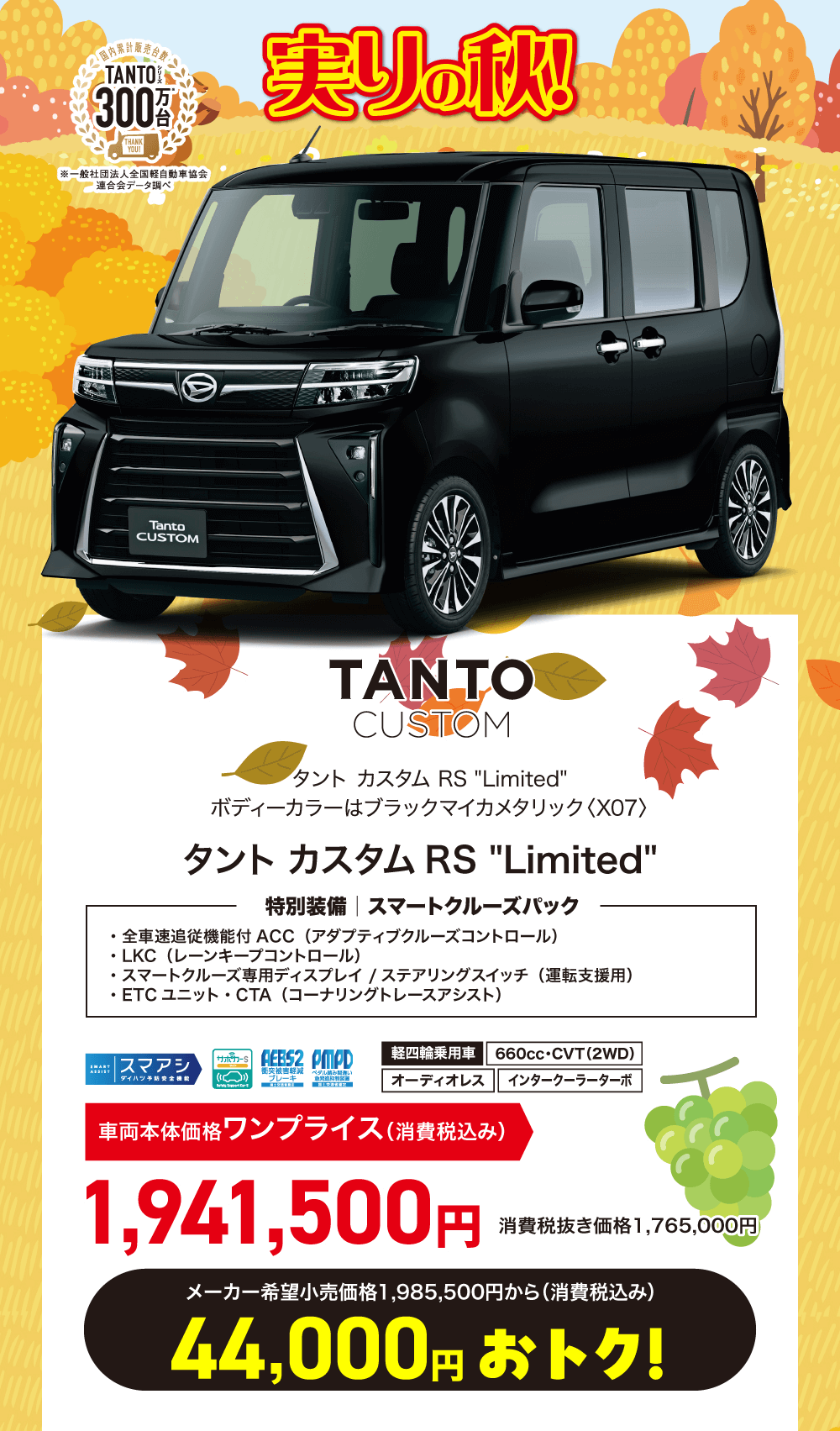 TANTOCUSTOMタントカスタム RS Limitedボディーカラーはブラックマイカメタリック 〈X07>タントカスタム RS Limited特別装備 | スマートクルーズパック・全車速追従機能付 ACC (アダプティブクルーズコントロール)・LKC (レーンキープコントロール)・スマートクルーズ専用ディスプレイ / ステアリングスイッチ (運転支援用)・ETC ユニット・CTA (コーナリングトレースアシスト)サポカーSASSISTスマアシ軽四輪乗用車 AEES2 PMPD660cc・CVT (2WD)衝突被害軽減 ペダル読み間違いダイハツオーディオレス インタークーラーターボ車両本体価格 ワンプライス (消費税込み)1,941,500円消費税抜き価格1,765,000円)メーカー希望小売価格 1,985,500円から(消費税込み)44,000円 おトク!