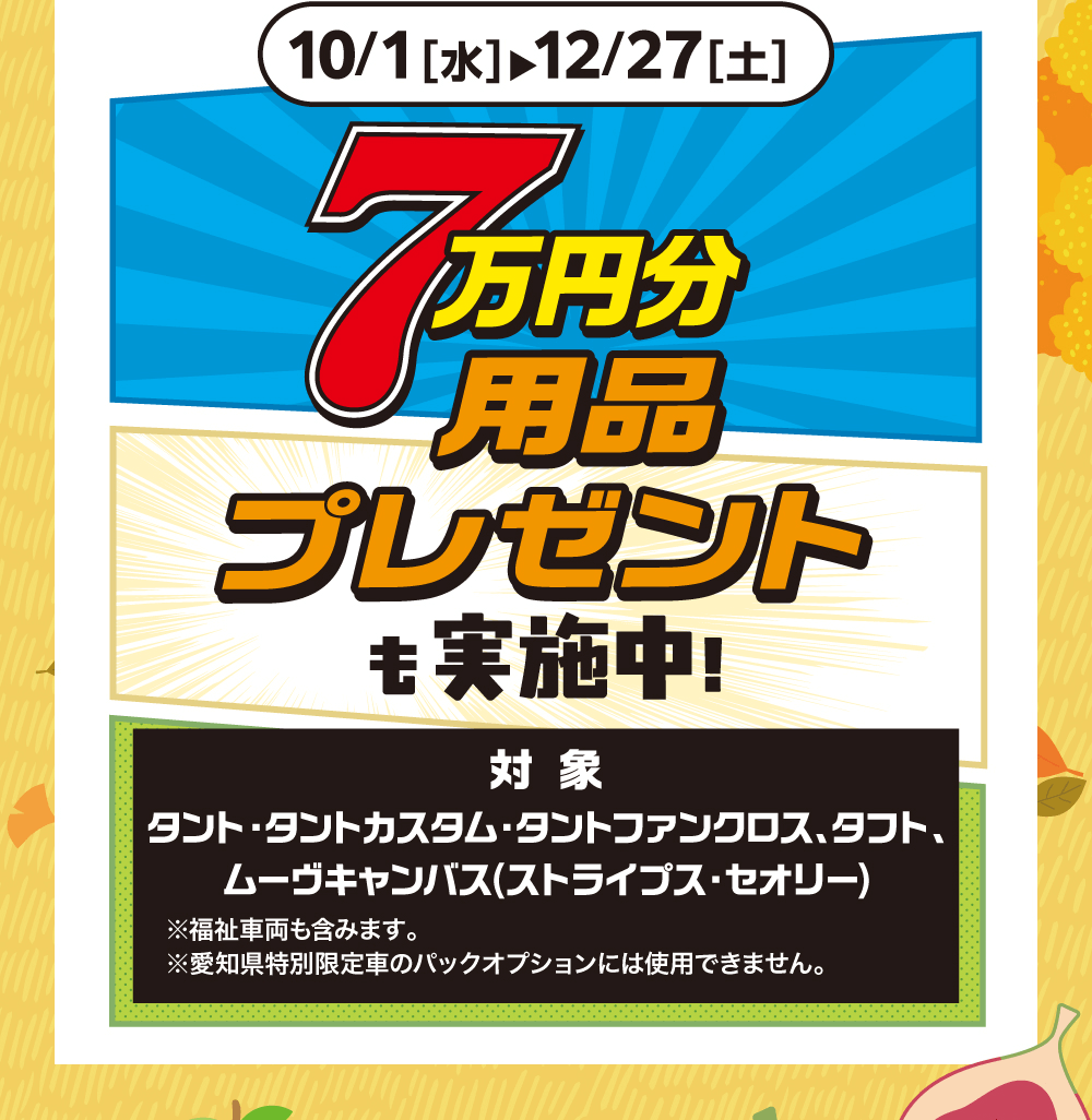10/1 [水] 12/27[土] 7万円分用品プレゼント実施中!対象タント・タントカスタム・タントファンクロス、 タフト、ムーヴキャンバス (ストライプス・セオリー)※福祉車両も含みます。※愛知県特別限定車のパックオプションには使用できません。