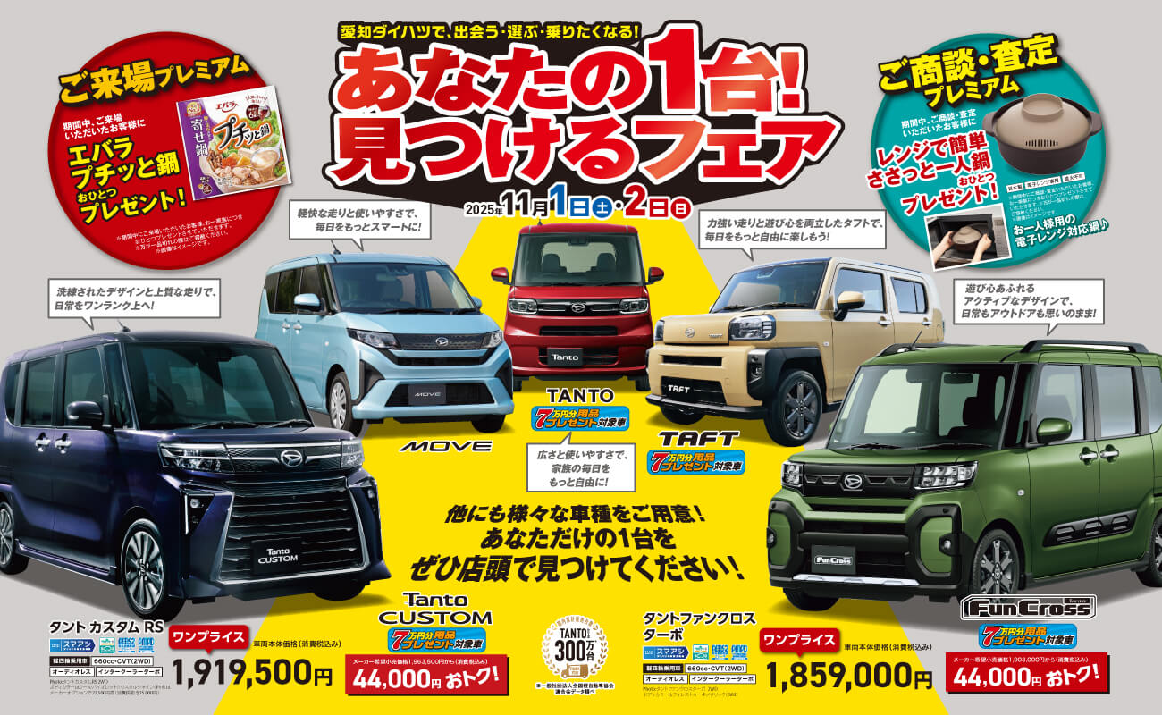 愛知ダイハツで、出会う・選ぶ・乗りたくなる!あなたの1台! 見つけるフェア2025年11 月 1 日 土 ・ 2日 日他にも様々な車種をご用意!あなただけの1台をぜひ店頭で見つけてください!