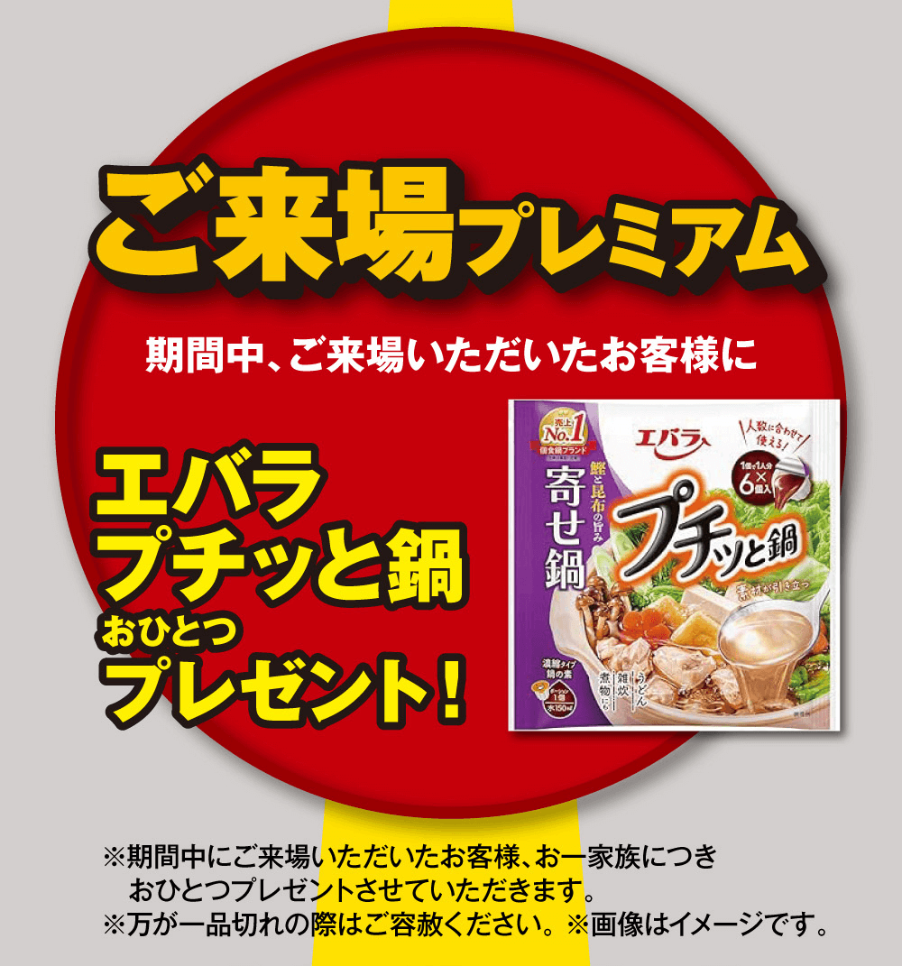 ご来場プレミアム期間中、ご来場いただいたお客様にエバラプチッと鍋おひとつプレゼント!※期間中にご来場いただいたお客様、お一家族につき おひとつプレゼントさせていただきます。※万が一品切れの際はご容赦ください。※画像はイメージです。