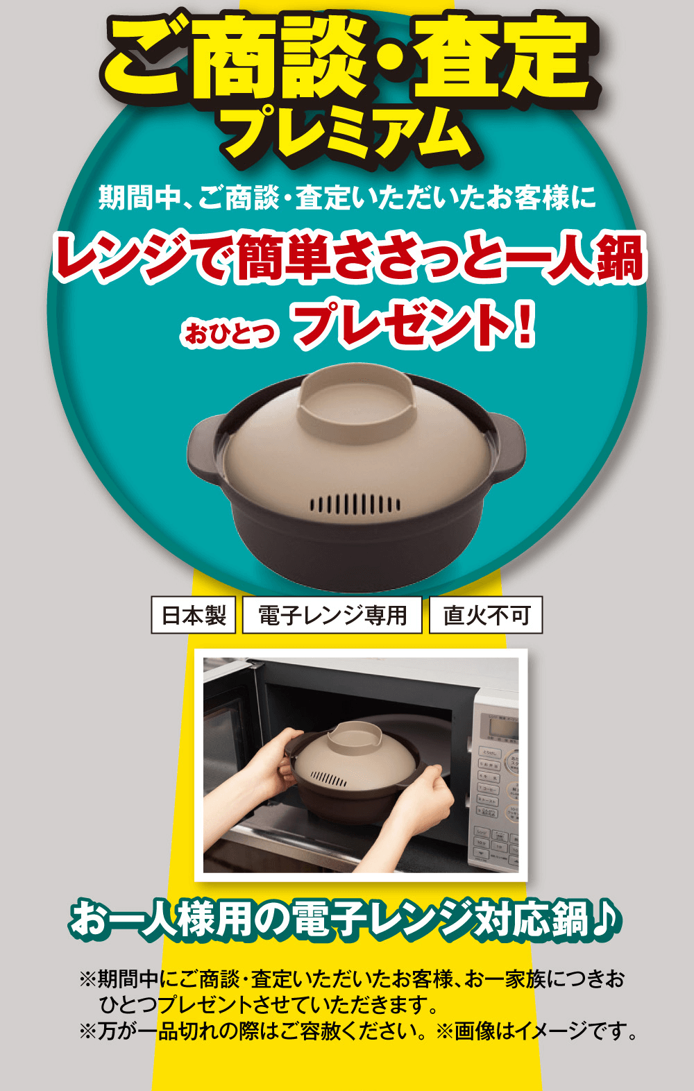 ご商談・査定プレミアム期間中、 ご商談・査定いただいたお客様にレンジで簡単ささっと一人鍋おひとつプレゼント!お一人様用の電子レンジ対応鍋♪※期間中にご商談・査定いただいたお客様、お一家族につきお ひとつプレゼントさせていただきます。※万が一品切れの際はご容赦ください。 ※画像はイメージです