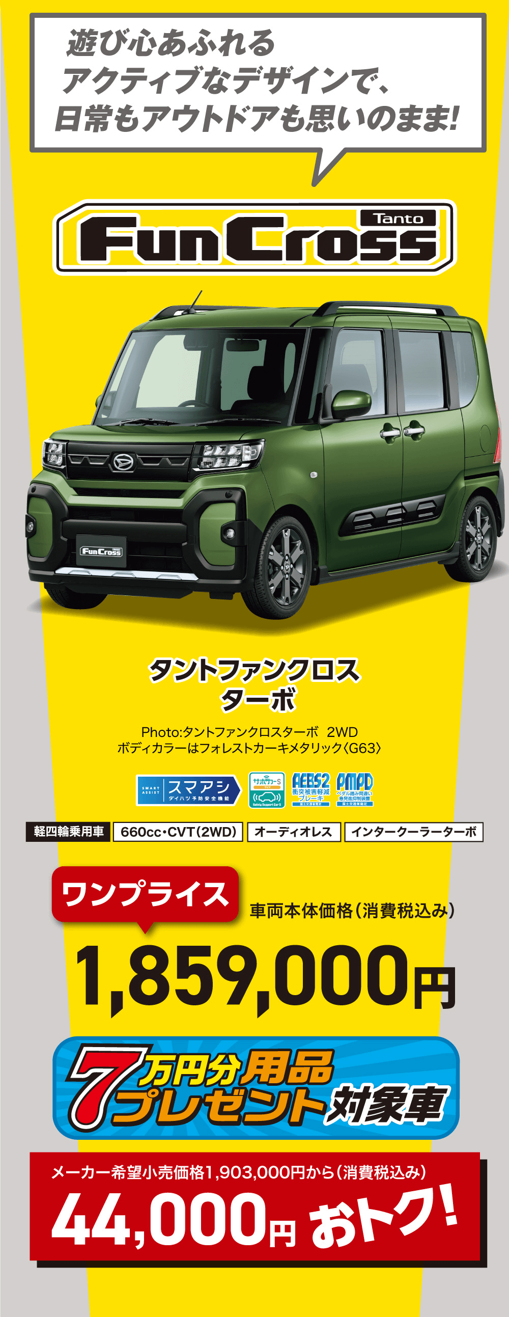 遊び心あふれるアクティブなデザインで、日常もアウトドアも思いのまま!タントファンクロスターボPhoto:タントファンクロスターボ 2WDボディカラーはフォレストカーキメタリック 〈G63>車両本体価格(消費税込み)1,859,000円メーカー希望小売価格 1,903,000円から(消費税込み)44,000円 おトク!