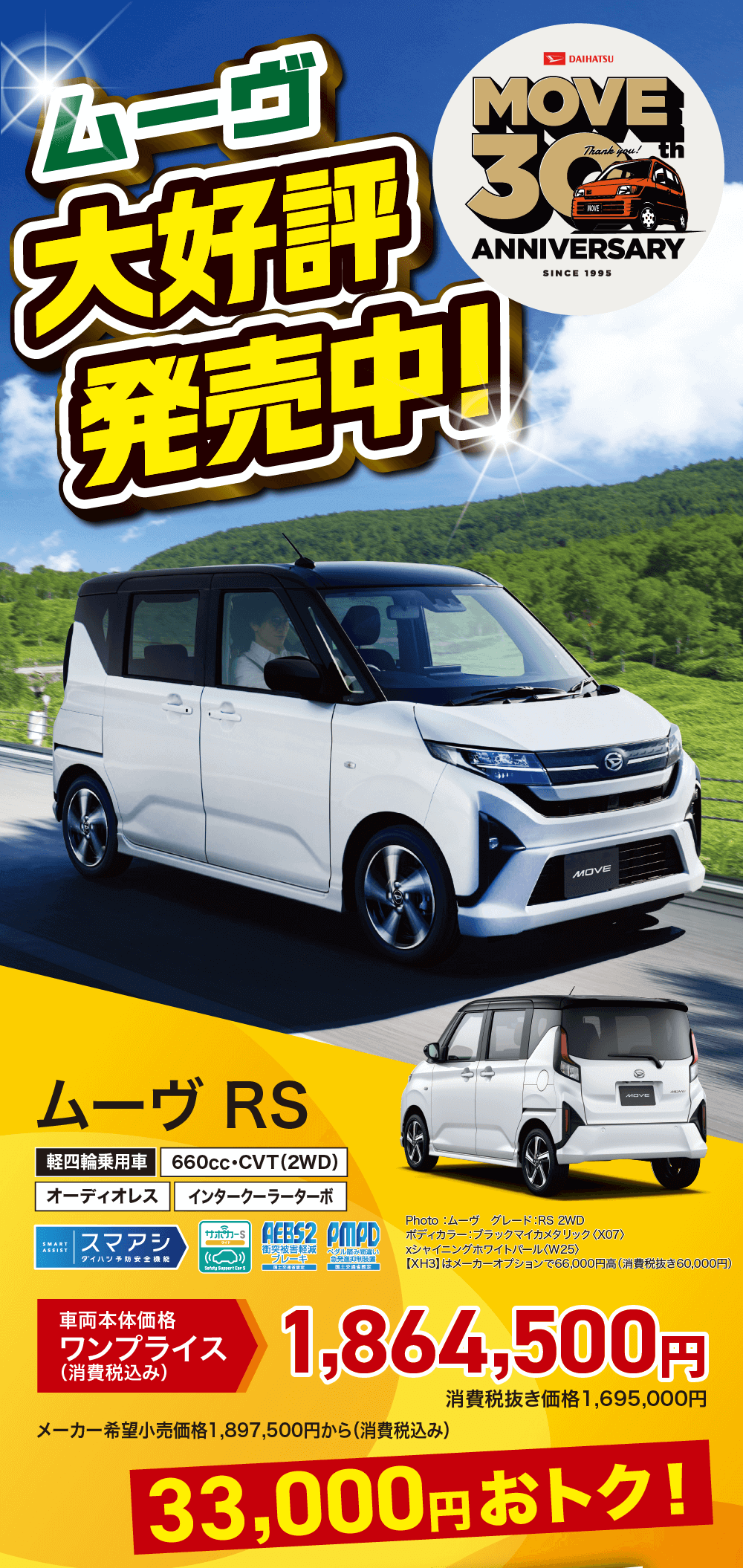 DAIHATSUMOVEThank you! 30thANNIVERSARYSINCE 1995ムーヴ RS軽四輪乗用車 660cc CVT(2WD)オーディオレスインタークーラーターボSMARTASSIST|スマアシサポカー SAEBS2 PMPDダイハツ予防安全機能衝突被害軽減 ブレーキダル踏み間違 急発進抑制装置Safety Suppert Car SMOVEPhoto:ムーヴグレード:RS 2WDボディカラー:ブラックマイカメタリック 〈X07>xシャイニングホワイトパール 〈W25>【XH3】 はメーカーオプションで66,000円高 (消費税抜き 60,000円)車両本体価格ワンプライス(消費税込み)1,864,500円メーカー希望小売価格1,897,500円から (消費税込み)消費税抜き価格 1,695,000円33,000円おトク!