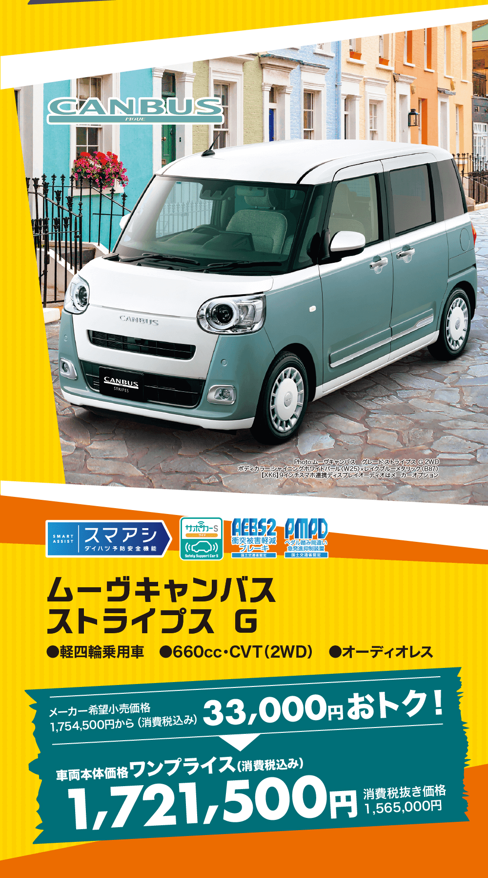 ムーヴキャンバスストライプスG●軽四輪乗用車 660cc・CVT (2WD) オーディオレスメーカー希望小売価格1,754,500円から(消費税込み)33,000円おトク!車両本体価格 ワンプライス (消費税込み)1,721,500円消費税合価格1,565,000円