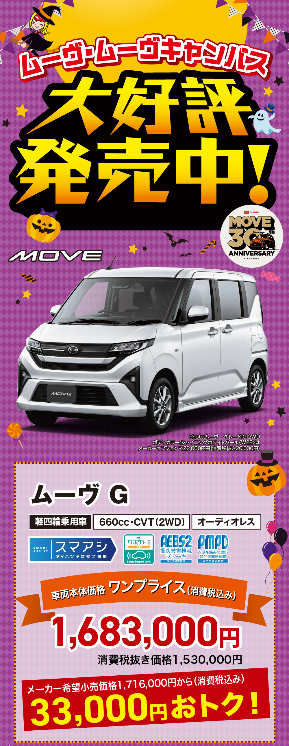 ムーヴ・ムーヴキャンバス大好評発売中! ムーヴ GDAIHATSUMOVEThank youANNIVERSARYSINCE 1995Photo:ムーヴグレード:G 2WD ボディカラー:シャイニングホワイトパール 〈W25> は メーカーオプションで 22,000円高 (消費税抜き20,000円)軽四輪乗用車660cc・CVT(2WD)オーディオレスSMART ASSISTスマアシサンジカード AEBS2 PMPD衝突被害軽減ダイハツ予防安全機能(■ブレーキSafety Support Car S国土交通省認定ペダル踏み間違い 急発進抑制装置 国土交通省認定車両本体価格 ワンプライス(消費税込み)1,683,000円消費税抜き価格 1,530,000円メーカー希望小売価格1,716,000円から (消費税込み)33,000円おトク!