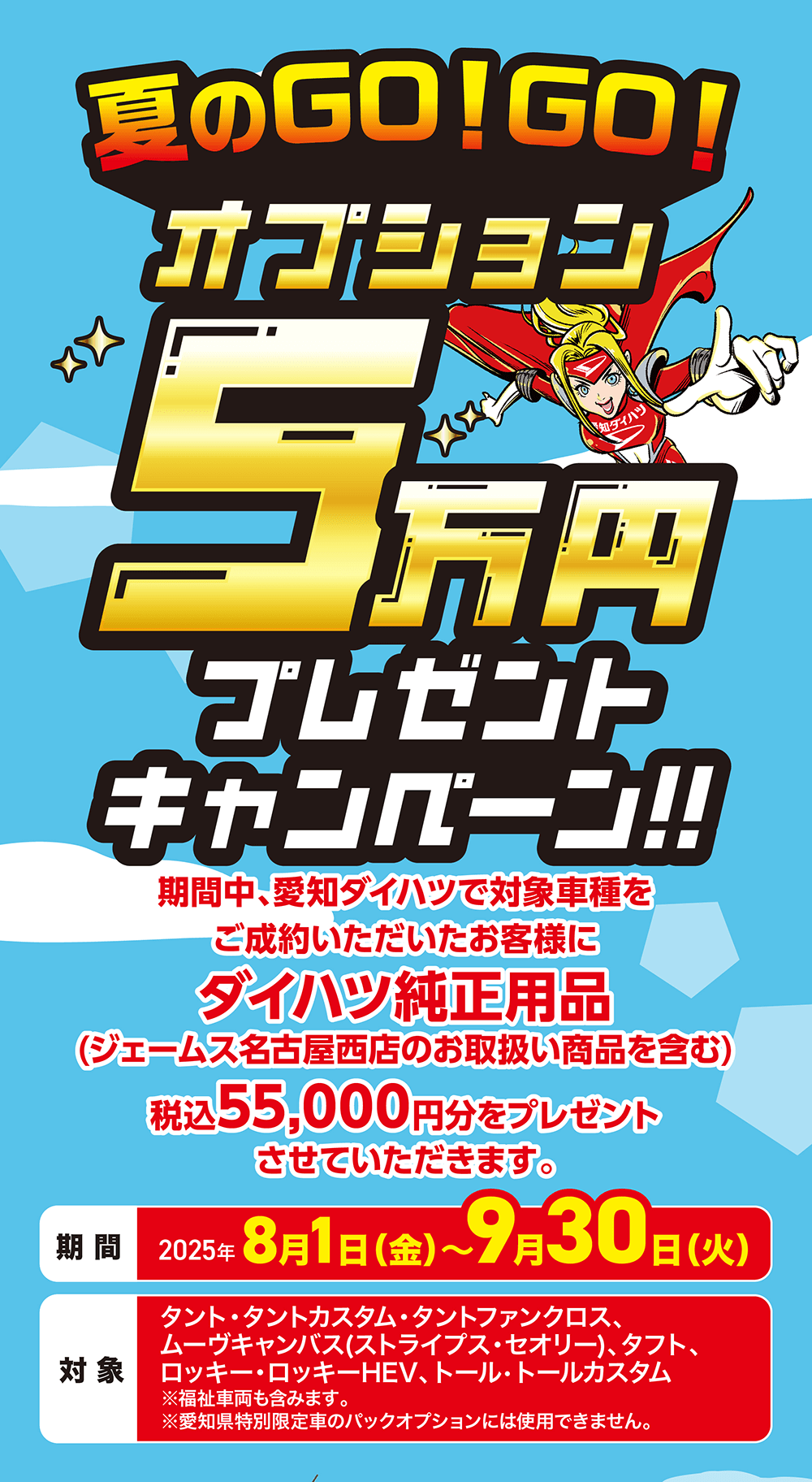 夏のGO!GO!オプションダイハツ5 万円プレゼント キャンペーン!!期間中、愛知ダイハツで対象車種をご成約いただいたお客様にダイハツ純正用品(ジェームス名古屋西店のお取扱い商品を含む)税込 55,000円分をプレゼントさせていただきます。期間 2025年 8月1日(金)~9月30日(火)対象タント・タントカスタム・タントファンクロス、ムーヴキャンバス (ストライプス・セオリー)、 タフト、 ロッキー・ロッキーHEV、 トール・トールカスタム ※福祉車両も含みます。※愛知県特別限定車のパックオプションには使用できません。