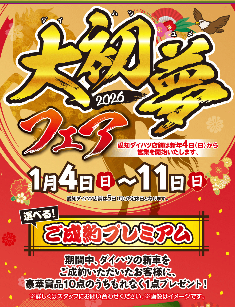 大初夢フェア愛知ダイハツ店舗は新年4日(日)から 営業を開始いたします。1/4 日 ~ 11 日愛知ダイハツ店舗は5日(月)が定休日となります。選べる!ご成約プレミアム　期間中、ダイハツの新車をご成約いただいたお客様に、豪華賞品10点のうちもれなく1点プレゼント!※詳しくはスタッフにお問い合わせください。 ※画像はイメージです。