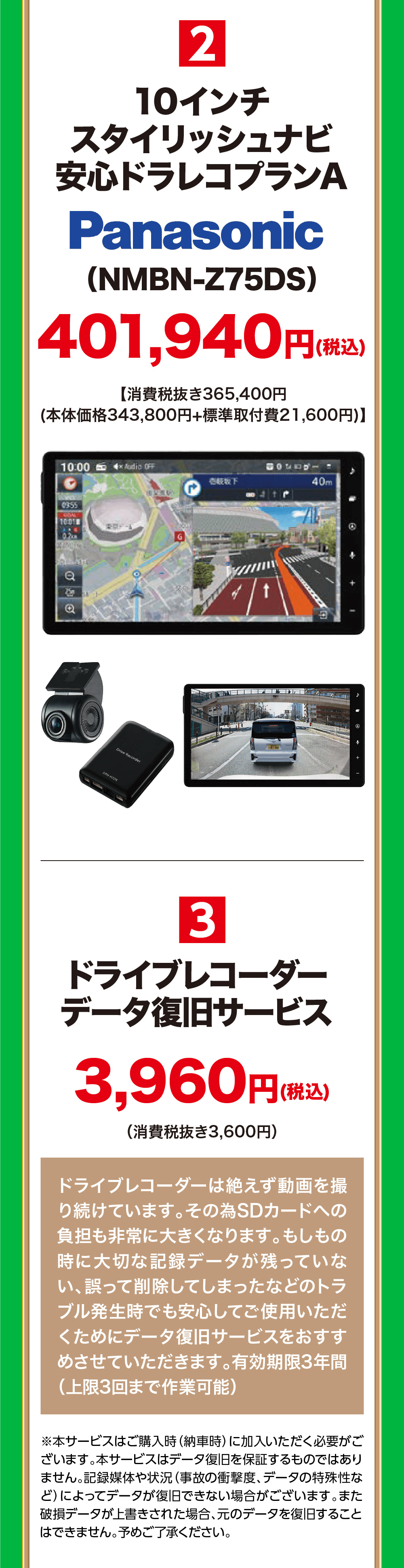 210インチスタイリッシュナビ安心ドラレコプランAPanasonic(NMBN-Z75DS)401,940円【消費税抜き365,400円(税込)(本体価格 343,800円+標準取付費 21,600円)】3ドライブレコーダーデータ復旧サービス3,960円(税(消費税抜き3,600円)(税込)ドライブレコーダーは絶えず動画を撮り続けています。その為SDカードへの負担も非常に大きくなります。 もしもの時に大切な記録データが残っていない、誤って削除してしまったなどのトラブル発生時でも安心してご使用いただくためにデータ復旧サービスをおすす めさせていただきます。 有効期限3年間(上限3回まで作業可能)※本サービスはご購入時(納車時)に加入いただく必要がございます。 本サービスはデータ復旧を保証するものではありません。記録媒体や状況 (事故の衝撃度、 データの特殊性など)によってデータが復旧できない場合がございます。 また破元のデータを復旧すること 損データが上書きされた場合、はできません。予めご了承ください。