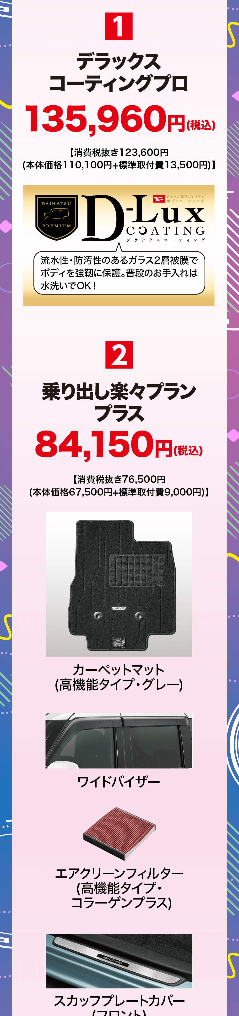1デラックスコーティングプロ135,960 円(税込【消費税抜き123,600円(本体価格110,100円+標準取付費13,500円)】DAIHATSUPREMIUMダイハツ純正プレミアム|ボディコーティングLuuxCOATINGデラックスコーティング流水性・防汚性のあるガラス2層被膜でボディを強靭に保護。 普段のお手入れは 水洗いでOK!2乗り出し楽々プランプラス84,150円 (税込)