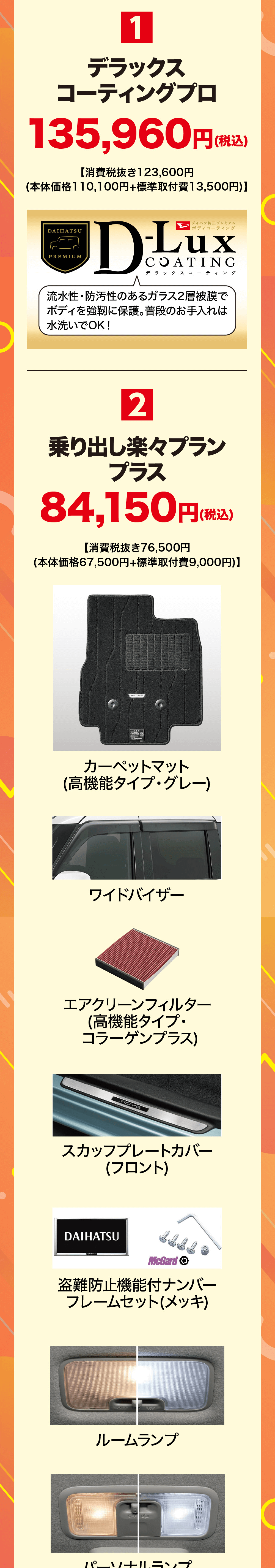 1デラックスコーティングプロ135,960円(税込【消費税抜き123,600円 (本体価格110,100円+標準取付費 13,500円)】DAIHATSUPREMIUMダイハツ純正プレミアム【ボディコーティングDLuxCOATINGデラックスコーティング流水性・防汚性のあるガラス2層被膜でボディを強靭に保護。普段のお手入れは 水洗いでOK!2乗り出し楽々プランプラス84,150円 (税込)