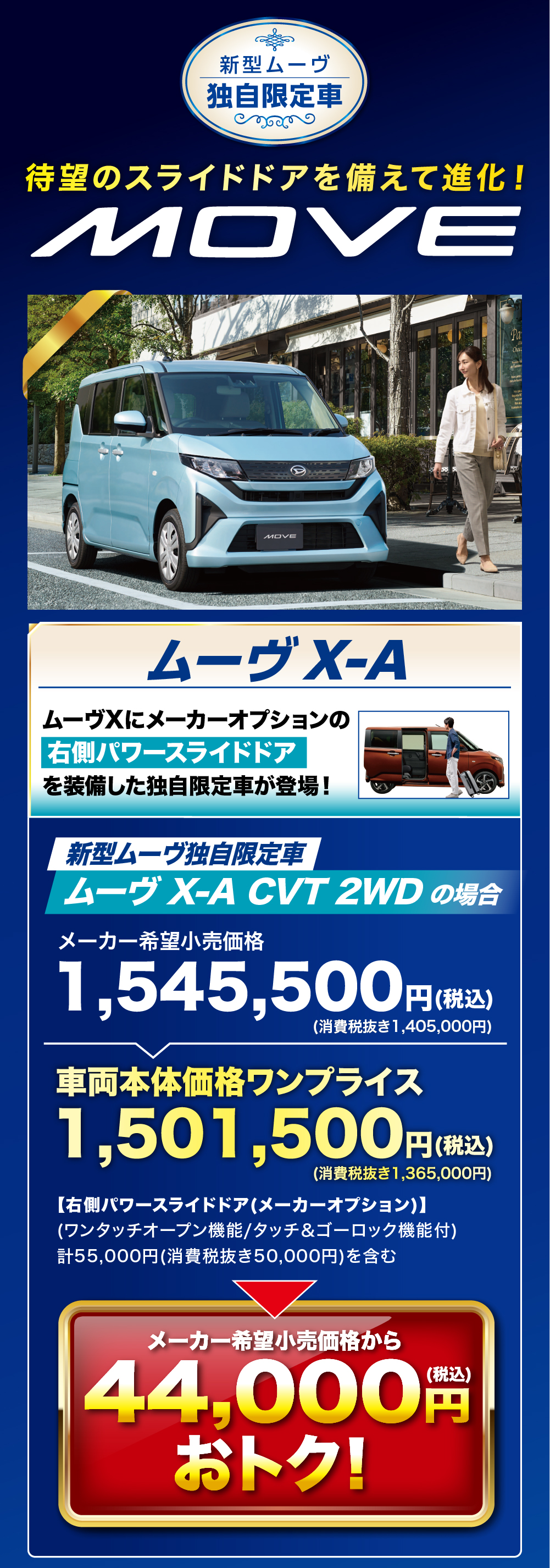 新型ムーヴ独自限定車待望のスライドドアを備えて進化!MOVEMOVEムーヴ X-AムーヴXにメーカーオプションの 右側パワースライドドアを装備した独自限定車が登場!新型ムーヴ独自限定車ムーヴ X-A CVT 2WD の場合メーカー希望小売価格1,545,500 円(税込)(消費税抜き1,405,000円)車両本体価格ワンプライス1,501,500円(税込)(消費税抜き1,365,000円)【右側パワースライドドア (メーカーオプション)】(ワンタッチオープン機能/タッチ&ゴーロック機能付)計55,000円(消費税抜き50,000円)を含むメーカー希望小売価格から44,000円(税込)おトク!
