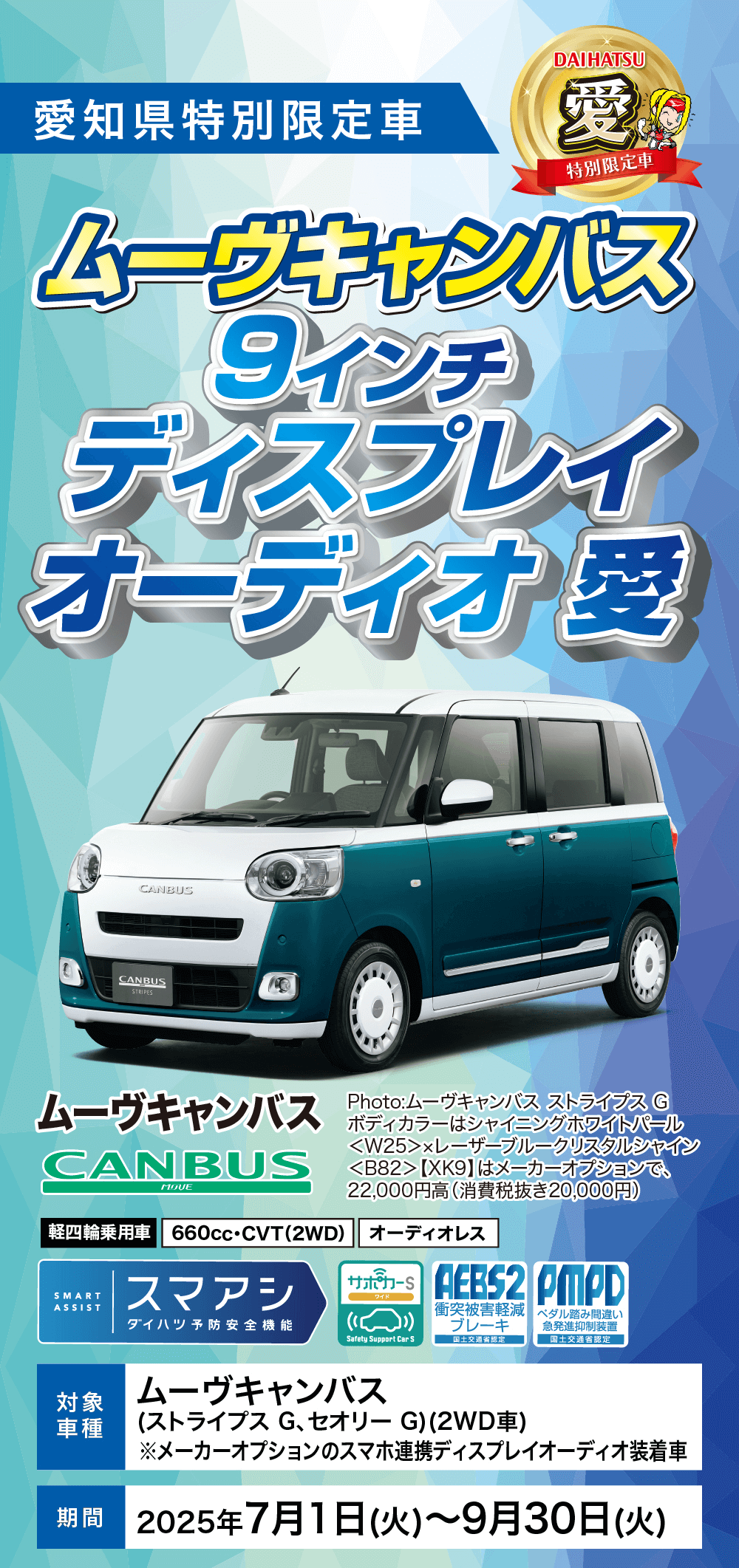特別限定車ムーヴキャンバス9インチディスプレイオーディオ 愛 対象車種ムーヴキャンバス(ストライプス G、セオリー G) (2WD車)※メーカーオプションのスマホ連携ディスプレイオーディオ装着車期間 2025年7月1日 (火)~9月30日(火)