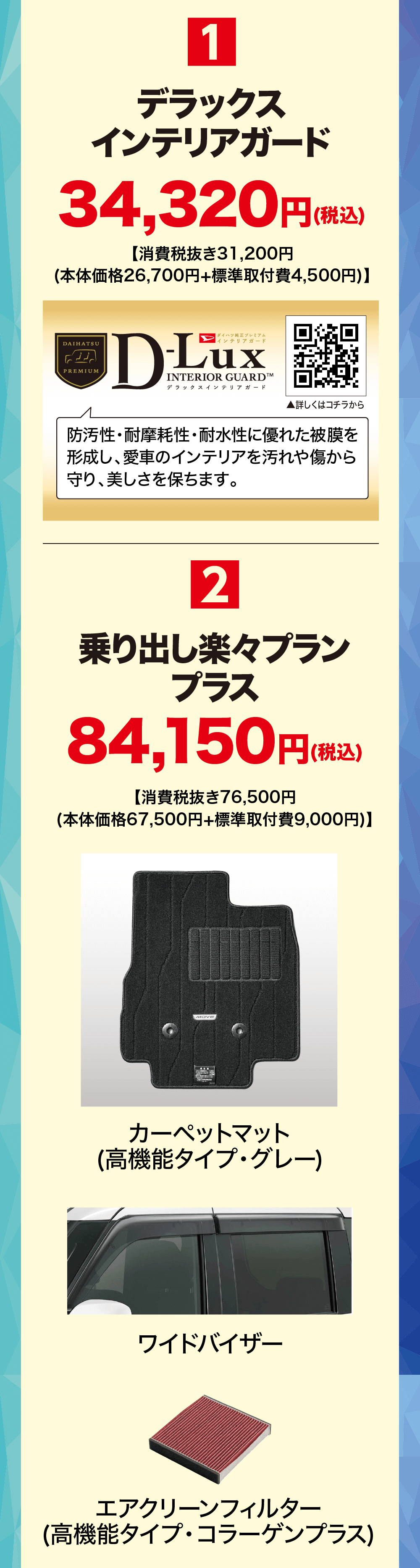 デラックスインテリアガード34,320円(税込【消費税抜き31,200円(本体価格26,700円+標準取付費 4,500円)】DAIHATSUPREMIUM|ダイハツ純正プレミアムインテリアガードD-LuxINTERIOR GUARDTMデラックスインテリアガード▲詳しくはコチラから防汚性・耐摩耗性・耐水性に優れた被膜を形成し、愛車のインテリアを汚れや傷から 守り、美しさを保ちます。2乗り出し楽々プランプラス84,150円(税込)【消費税抜き76,500円(本体価格67,500円+標準取付費 9,000円)】