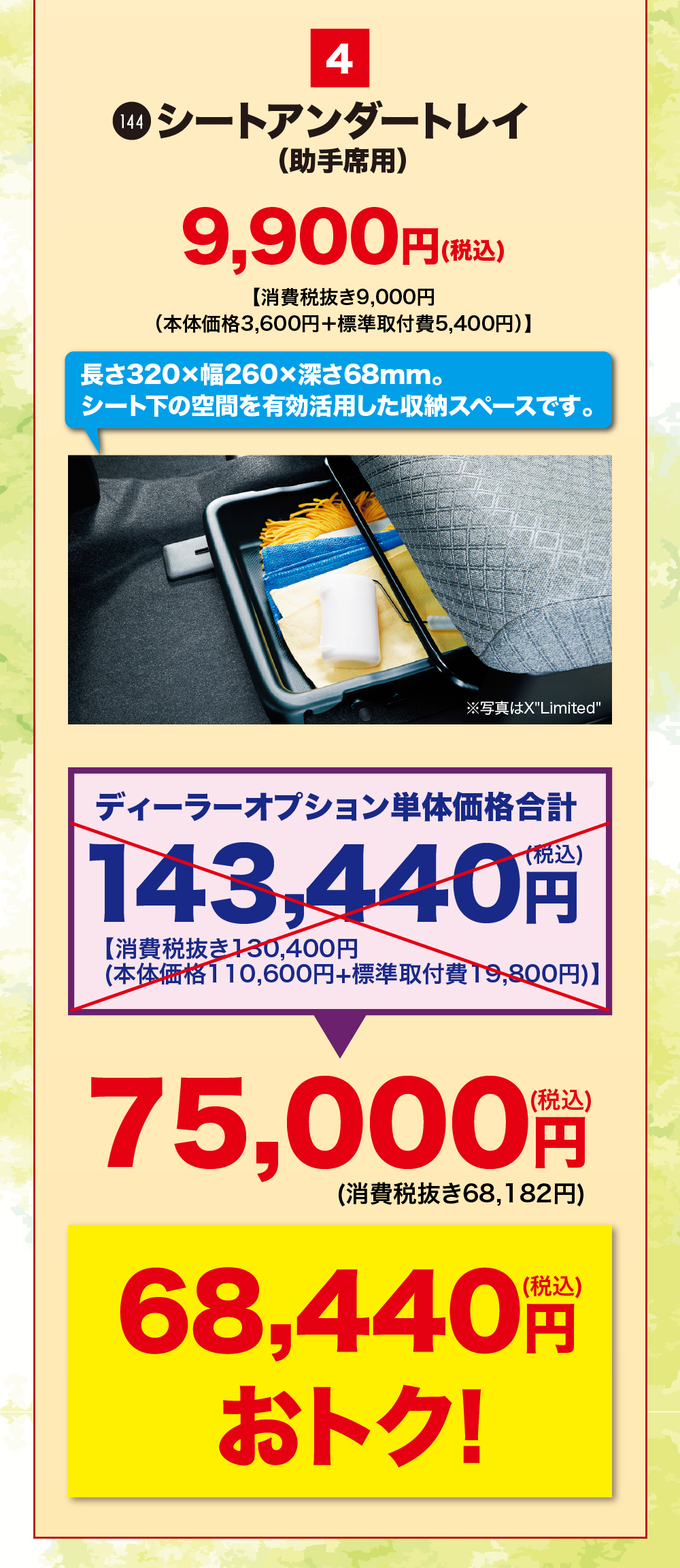 4シートアンダートレイ(助手席用)9,900円(税込)【消費税抜き9,000円(本体価格 3,600円+標準取付費5,400円)】長さ320×幅260×深さ68mm。シート下の空間を有効活用した収納スペースです。※写真はXLimitedディーラーオプション単体価格合計(税込)143,440 円【消費税抜き130,400円(本体価格110,600円+標準取付費 19,800円)】75,000 円(消費税抜き68,182円)68,440 円おトク!