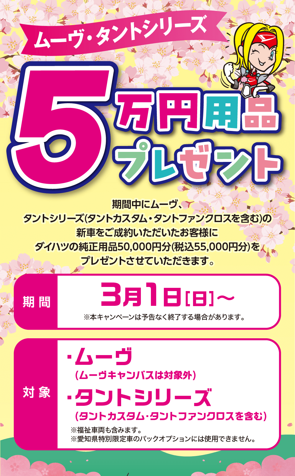 ムーヴ・タントシリーズ5万円用品プレゼント期間中にムーヴ、タントシリーズ(タントカスタム・タントファンクロスを含む)の新車をご成約いただいたお客様にダイハツの純正用品50,000円分(税込55,000円分)を プレゼントさせていただきます。期間3月1日 [日] ~※本キャンペーンは予告なく終了する場合があります。対象・ムーヴ( ムーヴキャンバスは対象外)・タントシリーズ(タントカスタム・タントファンクロスを含む) ※福祉車両も含みます。※愛知県特別限定車のパックオプションには使用できません。